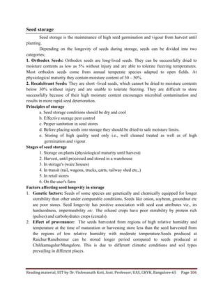 Reading	
  material,	
  SST	
  by	
  Dr.	
  Vishwanath	
  Koti,	
  Asst.	
  Professor,	
  UAS,	
  GKVK,	
  Bangalore-­‐65	
   Page	
  106	
  
	
  
Seed storage
Seed storage is the maintenance of high seed germination and vigour from harvest until
planting.
Depending on the longevity of seeds during storage, seeds can be divided into two
categories;
1. Orthodox Seeds: Orthodox seeds are long-lived seeds. They can be successfully dried to
moisture contents as low as 5% without injury and are able to tolerate freezing temperatures.
Most orthodox seeds come from annual temperate species adapted to open fields. At
physiological maturity they contain moisture content of 30 – 50%.
2. Recalcitrant Seeds: They are short -lived seeds, which cannot be dried to moisture contents
below 30% without injury and are unable to tolerate freezing. They are difficult to store
successfully because of their high moisture content encourages microbial contamination and
results in more rapid seed deterioration.
Principles of storage
a. Seed storage conditions should be dry and cool
b. Effective storage pest control
c. Proper sanitation in seed stores
d. Before placing seeds into storage they should be dried to safe moisture limits.
e. Storing of high quality seed only i.e., well cleaned treated as well as of high
germination and vigour.
Stages of seed storage
1. Storage on plants (physiological maturity until harvest)
2. Harvest, until processed and stored in a warehouse
3. In storage's (ware houses)
4. In transit (rail, wagons, trucks, carts, railway shed etc.,)
5. In retail stores
6. On the user's farm
Factors affecting seed longevity in storage
1. Genetic factors: Seeds of some species are genetically and chemically equipped for longer
storability than other under comparable conditions. Seeds like onion, soybean, groundnut etc
are poor stores. Seed longevity has positive association with seed coat attributes viz., its
hardseedness, impermeability etc. The oilseed crops have poor storability by protein rich
(pulses) and carbohydrates crops (cereals).
2. Effect of provenance: The seeds harvested from regions of high relative humidity and
temperature at the time of maturation or harvesting store less than the seed harvested from
the regions of low relative humidity with moderate temperature.Seeds produced at
Raichur/Ranebennur can be stored longer period compared to seeds produced at
Chikkamagalur/Mangalore. This is due to different climatic conditions and soil types
prevailing in different places.
 