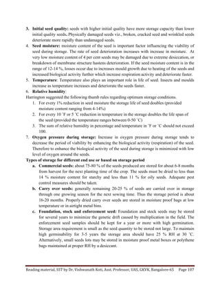 Reading	
  material,	
  SST	
  by	
  Dr.	
  Vishwanath	
  Koti,	
  Asst.	
  Professor,	
  UAS,	
  GKVK,	
  Bangalore-­‐65	
   Page	
  107	
  
	
  
3. Initial seed quality: seeds with higher initial quality have more storage capacity than lower
initial quality seeds. Physically damaged seeds viz., broken, cracked seed and wrinkled seeds
deteriorate more rapidly than undamaged seeds.
4. Seed moisture: moisture content of the seed is important factor influencing the viability of
seed during storage. The rate of seed deterioration increases with increase in moisture. At
very low moisture content of 4 per cent seeds may be damaged due to extreme desiccation, or
breakdown of membrane structure hastens deterioration. If the seed moisture content is in the
range of 12-14 %, losses occur due to increases mould growth due to heating of the seeds and
increased biological activity further which increase respiration activity and deteriorate faster.
5. Temperature: Temperature also plays an important role in life of seed. Insects and moulds
increase as temperature increases and deteriorate the seeds faster.
6. Relative humidity:
Harrington suggested the following thumb rules regarding optimum storage conditions.
1. For every 1% reduction in seed moisture the storage life of seed doubles (provided
moisture content ranging from 4-14%)
2. For every 10 ˚F or 5 ˚C reduction in temperature in the storage doubles the life span of
the seed (provided the temperature ranges between 0-50 ˚C)
3. The sum of relative humidity in percentage and temperature in ˚F or ˚C should not exceed
100.
7. Oxygen pressure during storage: Increase in oxygen pressure during storage tends to
decrease the period of viability by enhancing the biological activity (respiration) of the seed.
Therefore to enhance the biological activity of the seed during storage is minimized with low
level of oxygen around the seeds.
Types of storage for different end use or based on storage period
a. Commercial seeds: about 75-80 % of the seeds produced are stored for about 6-8 months
from harvest for the next planting time of the crop. The seeds must be dried to less than
14 % moisture content for starchy and less than 11 % for oily seeds. Adequate pest
control measures should be taken.
b. Carry over seeds: generally remaining 20-25 % of seeds are carried over in storage
through one growing season for the next sowing time. Thus the storage period is about
16-20 months. Properly dried carry over seeds are stored in moisture proof bags at low
temperature or in airtight metal bins.
c. Foundation, stock and enforcement seed: Foundation and stock seeds may be stored
for several years to minimize the genetic drift caused by multiplication in the field. The
enforcement seed samples should be kept for a year or more with high germination.
Storage area requirement is small as the seed quantity to be stored not large. To maintain
high germinability for 3-5 years the storage area should have 25 % RH at 30 ˚C.
Alternatively, small seeds lots may be stored in moisture proof metal boxes or polythene
bags maintained at proper RH by a desiccant.
 