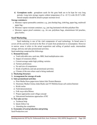 Reading	
  material,	
  SST	
  by	
  Dr.	
  Vishwanath	
  Koti,	
  Asst.	
  Professor,	
  UAS,	
  GKVK,	
  Bangalore-­‐65	
   Page	
  108	
  
	
  
d. Germplasm seeds: germplasm seeds for the gene bank are to be kept for very long
periods. Long term storage require coldest temperature (5 to -10 ˚C) with 20-25 % RH.
Stored samples should be dried to proper moisture level.
Storage containers:
a. Moisture vapour permeable container, e.g., jute (burlap) bag, cloth bag, paper bag, multiwall
paper bag :
b. Moisture vapour resistant container, e.g., jute bag laminated with thin polythen film
c. Moisture vapour proof container, e.g., tin can, polythene bags, aluminimum foil pouches,
glass bottles.
Seed Marketing
Seed marketing is one of the vital components of seed technology. In broad sense it
covers all the activities involved in the flow of seeds from production to consumption. However
in narrow sense it refers to the actual acquisition and selling of packed seeds, intermediate
storage, delivery and sales promotional activities.
Seed marketing comprised the followings
1. Demand forecasts
a. Total cultivable area, seed rate, SRR, Seed multiplication ratio
b. Impact of extension efforts
c. Current acreage under high yielding varieties
d. Farmers preferences
e. No and size of compotators
f. Kinds of publicity and sale promotional activities.
g. Climate of the area where seed is being marketed.
2. Marketing Structure
3. Arrangement for storage of seeds
4. Sales promotional activities
a. Print Media-News paper/news letters/Ads/ Posters/Banners
b. Electronic Media-Cinima slides/Radio and TV/Mobiles/kisan call centres/Internet
c. Krishi melas
d. Field demonstrations
e. Folk ways-skits/Mimes
f. Project approaches-seed village concept
g. Educational Institutions approaches-ATIC
5. Post sales service
a. Technical help
b. Quick follow-Up
c. Attending the complaints
6. Economics of seed production and pricing
Seed Production cost:
 