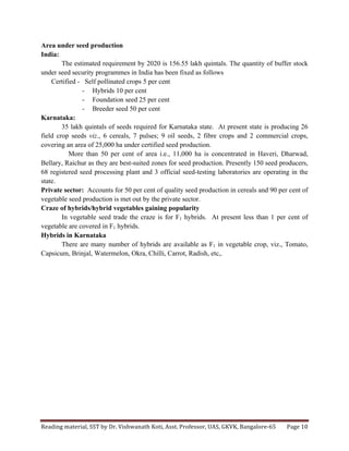 Reading	
  material,	
  SST	
  by	
  Dr.	
  Vishwanath	
  Koti,	
  Asst.	
  Professor,	
  UAS,	
  GKVK,	
  Bangalore-­‐65	
   Page	
  10	
  
	
  
Area under seed production
India:
The estimated requirement by 2020 is 156.55 lakh quintals. The quantity of buffer stock
under seed security programmes in India has been fixed as follows
Certified - Self pollinated crops 5 per cent
- Hybrids 10 per cent
- Foundation seed 25 per cent
- Breeder seed 50 per cent
Karnataka:
35 lakh quintals of seeds required for Karnataka state. At present state is producing 26
field crop seeds viz., 6 cereals, 7 pulses; 9 oil seeds, 2 fibre crops and 2 commercial crops,
covering an area of 25,000 ha under certified seed production.
More than 50 per cent of area i.e., 11,000 ha is concentrated in Haveri, Dharwad,
Bellary, Raichur as they are best-suited zones for seed production. Presently 150 seed producers,
68 registered seed processing plant and 3 official seed-testing laboratories are operating in the
state.
Private sector: Accounts for 50 per cent of quality seed production in cereals and 90 per cent of
vegetable seed production is met out by the private sector.
Craze of hybrids/hybrid vegetables gaining popularity
In vegetable seed trade the craze is for F1 hybrids. At present less than 1 per cent of
vegetable are covered in F1 hybrids.
Hybrids in Karnataka
There are many number of hybrids are available as F1 in vegetable crop, viz., Tomato,
Capsicum, Brinjal, Watermelon, Okra, Chilli, Carrot, Radish, etc,.
 