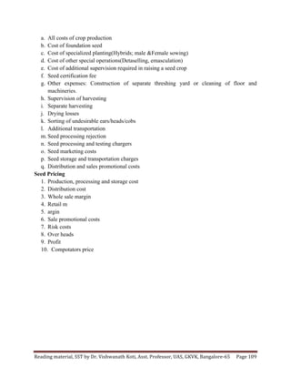 Reading	
  material,	
  SST	
  by	
  Dr.	
  Vishwanath	
  Koti,	
  Asst.	
  Professor,	
  UAS,	
  GKVK,	
  Bangalore-­‐65	
   Page	
  109	
  
	
  
a. All costs of crop production
b. Cost of foundation seed
c. Cost of specialized planting(Hybrids; male &Female sowing)
d. Cost of other special operations(Detaselling, emasculation)
e. Cost of additional supervision required in raising a seed crop
f. Seed certification fee
g. Other expenses: Construction of separate threshing yard or cleaning of floor and
machineries.
h. Supervision of harvesting
i. Separate harvesting
j. Drying losses
k. Sorting of undesirable ears/heads/cobs
l. Additional transportation
m. Seed processing rejection
n. Seed processing and testing chargers
o. Seed marketing costs
p. Seed storage and transportation charges
q. Distribution and sales promotional costs
Seed Pricing
1. Production, processing and storage cost
2. Distribution cost
3. Whole sale margin
4. Retail m
5. argin
6. Sale promotional costs
7. Risk costs
8. Over heads
9. Profit
10. Compotators price
 