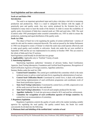 Reading	
  material,	
  SST	
  by	
  Dr.	
  Vishwanath	
  Koti,	
  Asst.	
  Professor,	
  UAS,	
  GKVK,	
  Bangalore-­‐65	
   Page	
  110	
  
	
  
Seed legislation and law enforcement
Seeds act and Rules-1966
Introduction
The seed is an important agricultural input and it plays vital plays vital role in increasing
production and productivity. There is a need to safeguard the farmers with the supply of
genetically pure and quality seeds. Any new variety produced by the Scientist has to be
multiplied to many times to meet the needs of the farmers. In order to ensure the availability of
quality seeds, Government of India have enacted seeds act 1966 and seed rules, 1968. The seed
(Control) order 1983 promulgated under essential commodities act, 1955 in order to ensure the
production, marketing and equal distribution of the quality seeds.
Seeds Act 1966.
The object of Seed Act is for regulating the quality of certain notified kind / varieties of
seeds for sale and for matters connected therewith. The seed act passed by the Indian Parliament
in 1966 was designed to create a 'Climate' in which the seeds man could operate effectively and
to make good quality seed available to cultivators. Seeds rule under the act were notified in
September 1968 and the act was implemented in its entirely in October 1969. This act extent to
the whole of India and it has 25 sections.
Seed legislation could broadly be divided into two groups
1. Applicability: Applicable only to ‘Notified’ Variety of seeds
2. Sanctioning legislation
Sanctioning legislation authorities’ formation of advisory bodies, Seed Certification
Agencies, Seed Testing laboratories, Foundation and Certified Seed Programmes, Recognition of
Seed Certification Agencies of Foreign countries, Appellate authorities.
Satutary Bodies under the seed Act 1966
a. Central Seed Committee: The central govt established this committee which is the main
technical source to advice cental and state Govts regarding the administration of seed act.
b. Central Seed Citification Board: Constituted by central Govt, it deals with problems
faced during implementation of seed certification programme and coordinates work of
State Seed certification Agencies.
c. State Seed Testing Laboratory: Constituted by central Govt, at IARI, empowerd to test
all the seeds received from the state and aboard.
d. State Seed Testing Laboratory: To test all seed samples produced for the state.
e. Appellate Authority: To look into grievances related to SCA and seed law enforcement.
f. Committee for recognition of seed certification agencies of foreign countries: By
central Govt on recommendation of committee.
3. Regulatory legislation
Regulatory Legislation controls the quality of seeds sold in the market including suitable
agencies for regulating the seed quality. On quality control basis, the Seeds Act could
conveniently be divided into the following:
I. Minimum limit and lablelling of the notified kind / varieties of seed
 