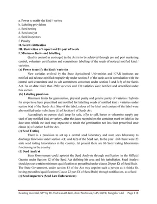 Reading	
  material,	
  SST	
  by	
  Dr.	
  Vishwanath	
  Koti,	
  Asst.	
  Professor,	
  UAS,	
  GKVK,	
  Bangalore-­‐65	
   Page	
  111	
  
	
  
a. Power to notify the kind / variety
b. Labeling provisions
c. Seed testing
d. Seed analyst
e. Seed inspectors
f. Penalty
II. Seed Certification
III. Restriction of Import and Export of Seeds
I. Minimum limits and labelling
Quality control as envisaged in the Act is to be achieved through pre and post marketing
control, voluntary certification and compulsory labelling of the seeds of noticed notified kind /
varieties.
(a) Power to notify the kind / varieties
New varieties evolved by the State Agricultural Universities and ICAR institutes are
notified and release /notified respectively under section 5 of the seeds act in consultation with the
central seed committee and its sub committees constitute under section 3 and 3(5) of the Seeds
Act. As on date more than 2500 varieties and 130 varieties were notified and denotified under
this section.
(b) Labeling provision
Minimum limits for germination, physical purity and genetic purity of varieties / hybrids
for crops have been prescribed and notified for labelling seeds of notified kind / varieties under
section 6(a) of the Seeds Act. Size of the label, colour of the label and content of the label were
also notified under sub clause (b) of Section 6 of Seeds Act.
Accordingly no person shall keep for sale, offer to sell, barter or otherwise supply any
seed of any notified kind or variety, after the dates recorded on the container mark or label as the
date unto which the seed may expected to retain the germination not less than prescribed undr
clause (a) of section 6 of the Act.
(c) Seed Testing
There is a provision to set up a central seed laboratory and state sees laboratory to
discharge functions under section 4(1) and 4(2) of the Seed Act, In the year 1968 there were 23
state seed testing laboratories in the country. At present there are 86 Seed testing laboratories
functioning in the country.
(d) Seed Analyst
State Government could appoint the Seed Analysts through notification in the Official
Gazette under Section 12 of the Seed Act defining his area and his jurisdiction. Seed Analyst
should posses certain minimum qualification as prescribed under clause 20 part IX of Seed Rule.
The State Government, under section 13 of the Act may appoint such a person as it thinks fit,
having prescribed qualification (Clause 22 part IX of Seed Rule) through notification, as a Seed
(e) Seed inspectors (Seed Law Enforcement)
 