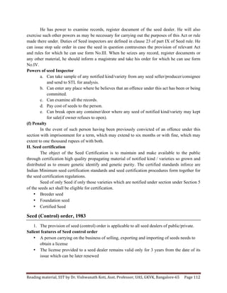 Reading	
  material,	
  SST	
  by	
  Dr.	
  Vishwanath	
  Koti,	
  Asst.	
  Professor,	
  UAS,	
  GKVK,	
  Bangalore-­‐65	
   Page	
  112	
  
	
  
He has power to examine records, register document of the seed dealer. He will also
exercise such other powers as may be necessary for carrying out the purposes of this Act or rule
made there under. Duties of Seed inspectors are defined in clause 23 of part IX of Seed rule. He
can issue stop sale order in case the seed in question contravenes the provision of relevant Act
and rules for which he can use form No.III. When he seizes any record, register documents or
any other material, he should inform a magistrate and take his order for which he can use form
No.IV.
Powers of seed Inspector
a. Can take sample of any notified kind/variety from any seed seller/producer/consignee
and send to STL for analysis.
b. Can enter any place where he believes that an offence under this act has been or being
committed.
c. Can examine all the records.
d. Pay cost of seeds to the person.
e. Can break open any container/door where any seed of notified kind/variety may kept
for sale(if owner refuses to open).
(f) Penalty
In the event of such person having been previously convicted of an offence under this
section with imprisonment for a term, which may extend to six months or with fine, which may
extent to one thousand rupees of with both.
II. Seed certification
The object of the Seed Certification is to maintain and make available to the public
through certification high quality propagating material of notified kind / varieties so grown and
distributed as to ensure genetic identify and genetic purity. The certified standards inforce are
Indian Minimum seed certification standards and seed certification procedures form together for
the seed certification regulations.
Seed of only Seed if only those varieties which are notified under section under Section 5
of the seeds act shall be eligible for certification.
• Breeder seed
• Foundation seed
• Certified Seed
Seed (Control) order, 1983
1. The provision of seed (control) order is applicable to all seed dealers of public/private.
Salient features of Seed control order
• A person carrying on the business of selling, exporting and importing of seeds needs to
obtain a license
• The license provided to a seed dealer remains valid only for 3 years from the date of its
issue which can be later renewed
 