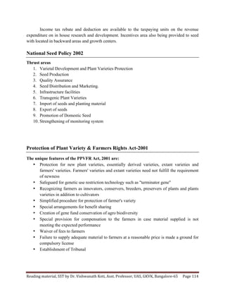 Reading	
  material,	
  SST	
  by	
  Dr.	
  Vishwanath	
  Koti,	
  Asst.	
  Professor,	
  UAS,	
  GKVK,	
  Bangalore-­‐65	
   Page	
  114	
  
	
  
Income tax rebate and deduction are available to the taxpaying units on the revenue
expenditure on in house research and development. Incentives area also being provided to seed
with located in backward areas and growth centers.
National Seed Policy 2002
Thrust areas
1. Varietal Development and Plant Varieties Protection
2. Seed Production
3. Quality Assurance
4. Seed Distribution and Marketing.
5. Infrastructure facilities
6. Transgenic Plant Varieties
7. Import of seeds and planting material
8. Export of seeds
9. Promotion of Domestic Seed
10. Strengthening of monitoring system
Protection of Plant Variety & Farmers Rights Act-2001
The unique features of the PPVFR Act, 2001 are:
• Protection for new plant varieties, essentially derived varieties, extant varieties and
farmers' varieties. Farmers' varieties and extant varieties need not fulfill the requirement
of newness
• Safeguard for genetic use restriction technology such as "terminator gene"
• Recognizing farmers as innovators, conservers, breeders, preservers of plants and plants
varieties in addition to cultivators
• Simplified procedure for protection of farmer's variety
• Special arrangements for benefit sharing
• Creation of gene fund conservation of agro biodiversity
• Special provision for compensation to the farmers in case material supplied is not
meeting the expected performance
• Waiver of fees to farmers
• Failure to supply adequate material to farmers at a reasonable price is made a ground for
compulsory license
• Establishment of Tribunal
 