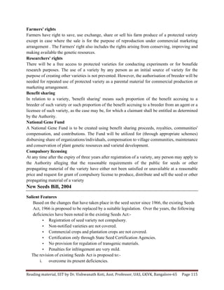 Reading	
  material,	
  SST	
  by	
  Dr.	
  Vishwanath	
  Koti,	
  Asst.	
  Professor,	
  UAS,	
  GKVK,	
  Bangalore-­‐65	
   Page	
  115	
  
	
  
Farmers' rights
Farmers have right to save, use exchange, share or sell his farm produce of a protected variety
except in case where the sale is for the purpose of reproduction under commercial marketing
arrangement . The Farmers' right also includes the rights arising from conserving, improving and
making available the genetic resources.
Researchers' rights
There will be a free access to protected varieties for conducting experiments or for bonafide
research purposes. The use of a variety by any person as an initial source of variety for the
purpose of creating other varieties is not prevented. However, the authorisation of breeder will be
needed for repeated use of protected variety as a parental material for commercial production or
marketing arrangement.
Benefit sharing
In relation to a variety, 'benefit sharing' means such proportion of the benefit accruing to a
breeder of such variety or such proportion of the benefit accruing to a breeder from an agent or a
licensee of such variety, as the case may be, for which a claimant shall be entitled as determined
by the Authority.
National Gene Fund
A National Gene Fund is to be created using benefit sharing proceeds, royalties, communities'
compensation, and contributions. The Fund will be utilized for (through appropriate schemes)
disbursing share of organizations/individuals, compensation to village communities, maintenance
and conservation of plant genetic resources and varietal development.
Compulsory licensing
At any time after the expiry of three years after registration of a variety, any person may apply to
the Authority alleging that the reasonable requirements of the public for seeds or other
propagating material of the variety have either not been satisfied or unavailable at a reasonable
price and request for grant of compulsory license to produce, distribute and sell the seed or other
propagating material of a variety
New Seeds Bill, 2004
Salient Features
Based on the changes that have taken place in the seed sector since 1966, the existing Seeds
Act, 1966 is proposed to be replaced by a suitable legislation. Over the years, the following
deficiencies have been noted in the existing Seeds Act:-
• Registration of seed variety not compulsory.
• Non-notified varieties are not covered.
• Commercial crops and plantation crops are not covered.
• Certification only through State Seed Certification Agencies.
• No provision for regulation of transgenic materials.
• Penalties for infringement are very mild.
The revision of existing Seeds Act is proposed to:-
i. overcome its present deficiencies.
 