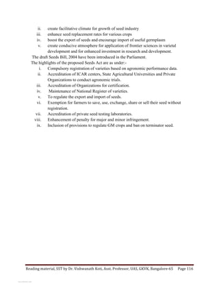 Reading	
  material,	
  SST	
  by	
  Dr.	
  Vishwanath	
  Koti,	
  Asst.	
  Professor,	
  UAS,	
  GKVK,	
  Bangalore-­‐65	
   Page	
  116	
  
	
  
ii. create facilitative climate for growth of seed industry
iii. enhance seed replacement rates for various crops
iv. boost the export of seeds and encourage import of useful germplasm
v. create conducive atmosphere for application of frontier sciences in varietal
development and for enhanced investment in research and development.
The draft Seeds Bill, 2004 have been introduced in the Parliament.
The highlights of the proposed Seeds Act are as under:-
i. Compulsory registration of varieties based on agronomic performance data.
ii. Accreditation of ICAR centers, State Agricultural Universities and Private
Organizations to conduct agronomic trials.
iii. Accreditation of Organizations for certification.
iv. Maintenance of National Register of varieties.
v. To regulate the export and import of seeds.
vi. Exemption for farmers to save, use, exchange, share or sell their seed without
registration.
vii. Accreditation of private seed testing laboratories.
viii. Enhancement of penalty for major and minor infringement.
ix. Inclusion of provisions to regulate GM crops and ban on terminator seed.
View publication statsView publication stats
 