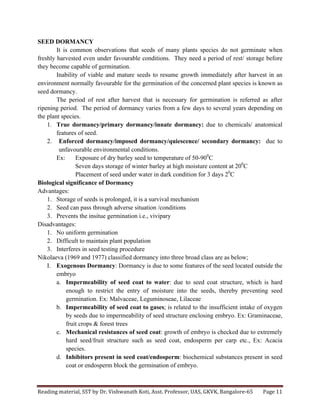 Reading	
  material,	
  SST	
  by	
  Dr.	
  Vishwanath	
  Koti,	
  Asst.	
  Professor,	
  UAS,	
  GKVK,	
  Bangalore-­‐65	
   Page	
  11	
  
	
  
SEED DORMANCY
It is common observations that seeds of many plants species do not germinate when
freshly harvested even under favourable conditions. They need a period of rest/ storage before
they become capable of germination.
Inability of viable and mature seeds to resume growth immediately after harvest in an
environment normally favourable for the germination of the concerned plant species is known as
seed dormancy.
The period of rest after harvest that is necessary for germination is referred as after
ripening period. The period of dormancy varies from a few days to several years depending on
the plant species.
1. True dormancy/primary dormancy/innate dormancy: due to chemicals/ anatomical
features of seed.
2. Enforced dormancy/imposed dormancy/quiescence/ secondary dormancy: due to
unfavourable environmental conditions.
Ex: Exposure of dry barley seed to temperature of 50-900
C
Seven days storage of winter barley at high moisture content at 200
C
Placement of seed under water in dark condition for 3 days 20
C
Biological significance of Dormancy
Advantages:
1. Storage of seeds is prolonged, it is a survival mechanism
2. Seed can pass through adverse situation /conditions
3. Prevents the insitue germination i.e., vivipary
Disadvantages:
1. No uniform germination
2. Difficult to maintain plant population
3. Interferes in seed testing procedure
Nikolaeva (1969 and 1977) classified dormancy into three broad class are as below;
I. Exogenous Dormancy: Dormancy is due to some features of the seed located outside the
embryo
a. Impermeability of seed coat to water: due to seed coat structure, which is hard
enough to restrict the entry of moisture into the seeds, thereby preventing seed
germination. Ex: Malvaceae, Leguminoseae, Lilaceae
b. Impermeability of seed coat to gases; is related to the insufficient intake of oxygen
by seeds due to impermeability of seed structure enclosing embryo. Ex: Graminaceae,
fruit crops & forest trees
c. Mechanical resistances of seed coat: growth of embryo is checked due to extremely
hard seed/fruit structure such as seed coat, endosperm per carp etc., Ex: Acacia
species.
d. Inhibitors present in seed coat/endosperm: biochemical substances present in seed
coat or endosperm block the germination of embryo.
 