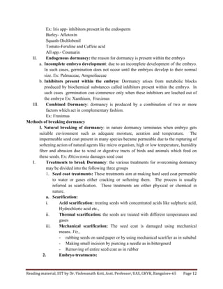 Reading	
  material,	
  SST	
  by	
  Dr.	
  Vishwanath	
  Koti,	
  Asst.	
  Professor,	
  UAS,	
  GKVK,	
  Bangalore-­‐65	
   Page	
  12	
  
	
  
Ex: Iris app- inhibitors present in the endosperm
Barley- Aflotoxin
Squash-Dichlobenil
Tomato-Feruline and Caffeie acid
All spp.- Coumarin
II. Endogenous dormancy: the reason for dormancy is present within the embryo
a. Incomplete embryo development: due to an incomplete development of the embryo.
In such cases, germination does not occur until the embryos develop to their normal
size. Ex: Palmaceae, Amgnoliaceae
b. Inhibitors present within the embryo: Dormancy arises from metabolic blocks
produced by biochemical substances called inhibitors present within the embryo. In
such cases germination can commence only when these inhibitors are leached out of
the embryo Ex: Xanthium, Fraximus
III. Combined Dormancy: dormancy is produced by a combination of two or more
factors which act in complementary fashion.
Ex: Fraximus
Methods of breaking dormancy
I. Natural breaking of dormancy: in nature dormancy terminates when embryo gets
suitable environment such as adequate moisture, aeration and temperature. The
impermeable seed coat present in many species became permeable due to the rupturing of
softening action of natural agents like micro organism, high or low temperature, humidity
fiber and abrasion due to wind or digestive tracts of birds and animals which feed on
these seeds. Ex: Rhizoctonia damages seed coat
I. Treatments to break Dormancy: the various treatments for overcoming dormancy
may be divided into the following three groups
1. Seed coat treatments: These treatments aim at making hard seed coat permeable
to water or gases either cracking or softening them. The process is usually
referred as scarification. These treatments are either physical or chemical in
nature.
a. Scarification:
i. Acid scarification: treating seeds with concentrated acids like sulphuric acid,
Hydrochloric acid etc.,
ii. Thermal scarification: the seeds are treated with different temperatures and
gases
iii. Mechanical scarification: The seed coat is damaged using mechanical
means. Viz.,
- rubbing seeds on sand paper or by using mechanical scarifier as in subabul
- Making small incision by piercing a needle as in bittergourd
- Removing of entire seed coat as in rubber
2. Embryo treatments:
 