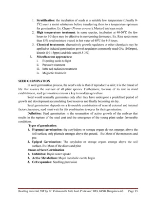 Reading	
  material,	
  SST	
  by	
  Dr.	
  Vishwanath	
  Koti,	
  Asst.	
  Professor,	
  UAS,	
  GKVK,	
  Bangalore-­‐65	
   Page	
  13	
  
	
  
1. Stratification: the incubation of seeds at a suitable low temperature (Usually 0-
50
C) over a moist substratum before transferring them to a temperature optimum
for germination. Ex. Cherry (Prunus cerasus), Mustard and rape seeds
2. High temperature treatment: in some species, incubation at 40-500
C for few
hours to 1-5 days may be effective in overcoming dormancy. Ex. Rice seeds more
than 15% seed moisture treated in hot water of 400
C for 4-5 hours.
3. Chemical treatments: alternatively growth regulators or other chemicals may be
applied to induced germination growth regulators commonly used GA3 (100ppm),
kinetin (10-15ppm) and thio-urea (0.5-3%)
3. Miscellaneous approaches:
i. Exposing seeds to light
ii. Pressure treatment
iii. Infra red radiation treatment
iv. Magnetic treatment
SEED GERMINATION
In seed germination process, the seed’s role is that of reproductive unit; it is the thread of
life that assures the survival of all plant species. Furthermore, because of its role in stand
establishment, seed germination remains a key to modern agriculture.
Seed would normally germinates only after they have undergone a predefined period of
growth and development accumulating food reserves and finally becoming air dry.
Seed germination depends on a favourable combination of several external and internal
factors; in nature, seed must wait for this combination to occur for their germination.
Definition: Seed germination is the resumption of active growth of the embryo that
results in the rupture of the seed coat and the emergence of the young plant under favourable
conditions.
Types of germination:
1. Hypogeal germination: the cotyledons or storage organs do not emerges above the
soil surface; only plumule emerges above the ground. Ex: Most of the monocots and
pea
2. Epigeal Germination: The cotyledon or storage organs emerge above the soil
surface. Ex: Most of the dicots and pine
Phases of Seed Germination
1. Imbibiton: Rapid water uptake
2. Active Metabolism: Major metabolic events begin
3. Cell expansion: Seedling protrusion
 