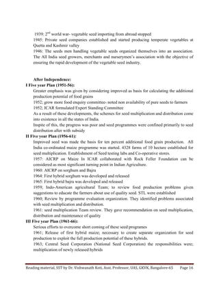 Reading	
  material,	
  SST	
  by	
  Dr.	
  Vishwanath	
  Koti,	
  Asst.	
  Professor,	
  UAS,	
  GKVK,	
  Bangalore-­‐65	
   Page	
  16	
  
	
  
1939: 2nd
world war- vegetable seed importing from abroad stopped
1945: Private seed companies established and started producing temperate vegetables at
Quetta and Kashmir valley
1946: The seeds men handling vegetable seeds organized themselves into an association.
The All India seed growers, merchants and nurserymen’s association with the objective of
ensuring the rapid development of the vegetable seed industry.
After Independence:
I Five year Plan (1951-56):
Greater emphasis was given by considering improved as basis for calculating the additional
production potential of food grains
1952; grow more food enquiry committee- noted non availability of pure seeds to farmers
1952; ICAR formulated Expert Standing Committee
As a result of these developments, the schemes for seed multiplication and distribution come
into existence in all the states of India.
Inspite of this, the progress was poor and seed programmes were confined primarily to seed
distribution after with subsidy
II Five year Plan (1956-61):
Improved seed was made the basis for ten percent additional food grain production. All
India co-ordinated maize programme was started. 4328 farms of 10 hectare established for
seed multiplication. Establishment of Seed testing labs and Co-operative stores.
1957: AICRP on Maize In ICAR collaborated with Rock Feller Foundation can be
considered as most significant turning point in Indian Agriculture.
1960: AICRP on sorghum and Bajra
1964: First hybrid sorghum was developed and released
1965: First hybrid bajra was developed and released
1959; Indo-American agricultural Team; to review food production problems given
suggestions to educate the farmers about use of quality seed. STL were established
1960; Review by programme evaluation organization. They identified problems associated
with seed multiplication and distribution.
1961: seed multiplication Team review. They gave recommendation on seed multiplication,
distribution and maintenance of quality
III Five year Plan (1961-66):
Serious efforts to overcome short coming of these seed programes
1961; Release of first hybrid maize; necessary to create separate organization for seed
production to exploit the full production potential of these hybrids.
1963; Central Seed Corporation (National Seed Corporation) the responsibilities were;
multiplication of newly released hybrids
 