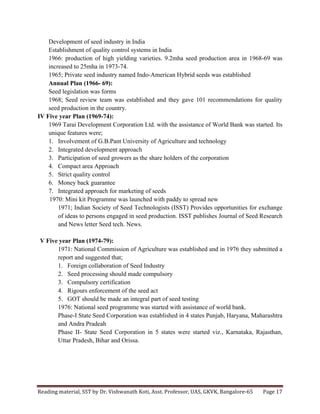 Reading	
  material,	
  SST	
  by	
  Dr.	
  Vishwanath	
  Koti,	
  Asst.	
  Professor,	
  UAS,	
  GKVK,	
  Bangalore-­‐65	
   Page	
  17	
  
	
  
Development of seed industry in India
Establishment of quality control systems in India
1966: production of high yielding varieties. 9.2mha seed production area in 1968-69 was
increased to 25mha in 1973-74.
1965; Private seed industry named Indo-American Hybrid seeds was established
Annual Plan (1966- 69):
Seed legislation was forms
1968; Seed review team was established and they gave 101 recommendations for quality
seed production in the country.
IV Five year Plan (1969-74):
1969 Tarai Development Corporation Ltd. with the assistance of World Bank was started. Its
unique features were;
1. Involvement of G.B.Pant University of Agriculture and technology
2. Integrated development approach
3. Participation of seed growers as the share holders of the corporation
4. Compact area Approach
5. Strict quality control
6. Money back guarantee
7. Integrated approach for marketing of seeds
1970: Mini kit Programme was launched with paddy to spread new
1971; Indian Society of Seed Technologists (ISST) Provides opportunities for exchange
of ideas to persons engaged in seed production. ISST publishes Journal of Seed Research
and News letter Seed tech. News.
V Five year Plan (1974-79):
1971: National Commission of Agriculture was established and in 1976 they submitted a
report and suggested that;
1. Foreign collaboration of Seed Industry
2. Seed processing should made compulsory
3. Compulsory certification
4. Rigours enforcement of the seed act
5. GOT should be made an integral part of seed testing
1976: National seed programme was started with assistance of world bank.
Phase-I State Seed Corporation was established in 4 states Punjab, Haryana, Maharashtra
and Andra Pradeah
Phase II- State Seed Corporation in 5 states were started viz., Karnataka, Rajasthan,
Uttar Pradesh, Bihar and Orissa.
 
