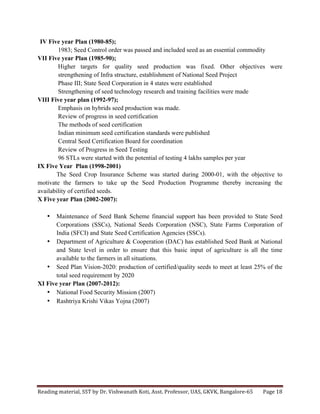 Reading	
  material,	
  SST	
  by	
  Dr.	
  Vishwanath	
  Koti,	
  Asst.	
  Professor,	
  UAS,	
  GKVK,	
  Bangalore-­‐65	
   Page	
  18	
  
	
  
IV Five year Plan (1980-85);
1983; Seed Control order was passed and included seed as an essential commodity
VII Five year Plan (1985-90);
Higher targets for quality seed production was fixed. Other objectives were
strengthening of Infra structure, establishment of National Seed Project
Phase III; State Seed Corporation in 4 states were established
Strengthening of seed technology research and training facilities were made
VIII Five year plan (1992-97);
Emphasis on hybrids seed production was made.
Review of progress in seed certification
The methods of seed certification
Indian minimum seed certification standards were published
Central Seed Certification Board for coordination
Review of Progress in Seed Testing
96 STLs were started with the potential of testing 4 lakhs samples per year
IX Five Year Plan (1998-2001)
The Seed Crop Insurance Scheme was started during 2000-01, with the objective to
motivate the farmers to take up the Seed Production Programme thereby increasing the
availability of certified seeds.
X Five year Plan (2002-2007):
• Maintenance of Seed Bank Scheme financial support has been provided to State Seed
Corporations (SSCs), National Seeds Corporation (NSC), State Farms Corporation of
India (SFCI) and State Seed Certification Agencies (SSCs).
• Department of Agriculture & Cooperation (DAC) has established Seed Bank at National
and State level in order to ensure that this basic input of agriculture is all the time
available to the farmers in all situations.
• Seed Plan Vision-2020: production of certified/quality seeds to meet at least 25% of the
total seed requirement by 2020
XI Five year Plan (2007-2012):
• National Food Security Mission (2007)
• Rashtriya Krishi Vikas Yojna (2007)
 