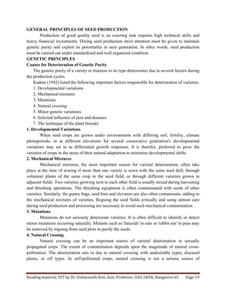 Reading	
  material,	
  SST	
  by	
  Dr.	
  Vishwanath	
  Koti,	
  Asst.	
  Professor,	
  UAS,	
  GKVK,	
  Bangalore-­‐65	
   Page	
  19	
  
	
  
GENERAL PRINCIPLES OF SEED PRODUCTION
Production of good quality seed is an exacting task requires high technical skills and
heavy financial investments. During seed production strict attention must be given to maintain
genetic purity and exploit its potentiality in next generation. In other words, seed production
must be carried out under standardized and well organized condition.
GENETIC PRINCIPLES
Causes for Deterioration of Genetic Purity
The genetic purity of a variety or trueness to its type deteriorates due to several factors during
the production cycles.
Kadam (1942) listed the following important factors responsible for deterioration of varieties.
1. Developmental variations
2. Mechanical mixtures
3. Mutations
4. Natural crossing
5. Minor genetic variations
6. Selected influence of pest and diseases
7. The technique of the plant breeder
1. Developmental Variations
When seed crops are grown under environments with differing soil, fertility, climate
photoperiods, or at different elevations for several consecutive generation's developmental
variations may set in as differential growth responses. It is therefor, preferred to grow the
varieties of crops in the areas of their natural adaptation to minimize developmental shifts.
2. Mechanical Mixtures
Mechanical mixtures, the most important reason for varietal deterioration, often take
place at the time of sowing if more than one variety is sown with the same seed drill, through
volunteer plants of the same crop in the seed field, or through different varieties grown in
adjacent fields. Two varieties growing next to each other field is usually mixed during harvesting
and threshing operations. The threshing equipment is often contaminated with seeds of other
varieties. Similarly, the gunny bags, seed bins and elevators are also often contaminate, adding to
the mechanical mixtures of varieties. Roguing the seed fields critically and using utmost care
during seed production and processing are necessary to avoid such mechanical contamination.
3. Mutations
Mutations do not seriously deteriorate varieties. It is often difficult to identify or detect
minor mutations occurring naturally. Mutants such as 'fatuoids' in oats or 'rabbit ear' in peas may
be removed by roguing from seed plots to purify the seeds.
4. Natural Crossing
Natural crossing can be an important source of varietal deterioration in sexually
propagated crops. The extent of contamination depends upon the magnitude of natural cross-
pollination. The deterioration sets in due to natural crossing with undesirable types, diseased
plants, or off types. In self-pollinated crops, natural crossing is not a serious source of
 