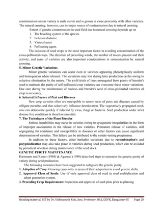 Reading	
  material,	
  SST	
  by	
  Dr.	
  Vishwanath	
  Koti,	
  Asst.	
  Professor,	
  UAS,	
  GKVK,	
  Bangalore-­‐65	
   Page	
  20	
  
	
  
contamination unless variety is male sterile and is grown in close proximity with other varieties.
The natural crossing, however, can be major source of contamination due to natural crossing.
Extent of genetic contamination in seed field due to natural crossing depends up on
1. The breeding system of the species
2. Isolation distance
3. Varietal mass
4. Pollinating agent.
The isolation of seed crops is the most important factor in avoiding contamination of the
cross-pollinated crops. The direction of prevailing winds, the number of insects present and their
activity, and mass of varieties are also important considerations is contamination by natural
crossing.
5. Minor Genetic Variations
Minor genetic variations can occur even in varieties appearing phenotypically uniform
and homogenous when released. The variations may lost during later production cycles owing to
selective elimination by the nature. The yield trials of lines propagated from plants of breeder's
seed to maintain the purity of self-pollinated crop varieties can overcome these minor variations.
Due care during the maintenance of nucleus and breeder's seed of cross-pollinated varieties of
crop is necessary.
6. Selected Influence of Pest and Diseases
New crop varieties often are susceptible to newer races of pests and diseases caused by
obligate parasites and thus selectively influence deterioration. The vegetatively propagated stock
also can deteriorate quickly if infected by virus, fungi or bacteria. Seed production under strict
disease free conditions is therefore essential.
7. The Techniques of the Plant Breeder
Serious instabilities may occur in varieties owing to cytogenetic irregularities in the form
of improper assessments in the release of new varieties. Premature release of varieties, still
segregating for resistance and susceptibility to diseases or other factors can cause significant
deterioration of varieties. This failure can be attributed to the variety-testing programme.
In addition to these factors, other heritable variations due to recombination's and
polyploidization may also take place in varieties during seed production, which can be avoided
by periodical selection during maintenance of the seed stock.
GENETIC PURITY MAINTENANCE
Hartmann and Kester (1968) & Agarwal (1980) described steps to maintain the genetic purity of
variety during seed production.
The following measures have been suggested to safeguard the genetic purity
1. Adoption of Crop: Growing crops only in areas of their adaptation to avoid genetic shifts.
2. Approved Class of Seeds: Use of only approved class of seed in seed multiplication and
adopt generation system.
3. Preceding Crop Requirement: Inspection and approval of seed plots prior to planting
 