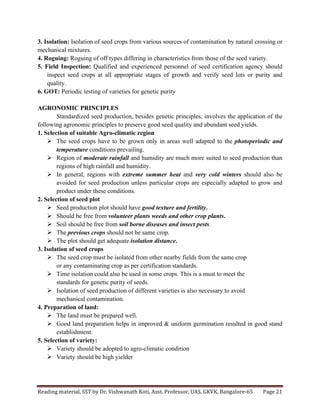 Reading	
  material,	
  SST	
  by	
  Dr.	
  Vishwanath	
  Koti,	
  Asst.	
  Professor,	
  UAS,	
  GKVK,	
  Bangalore-­‐65	
   Page	
  21	
  
	
  
3. Isolation: Isolation of seed crops from various sources of contamination by natural crossing or
mechanical mixtures.
4. Roguing: Roguing of off types differing in characteristics from those of the seed variety.
5. Field Inspection: Qualified and experienced personnel of seed certification agency should
inspect seed crops at all appropriate stages of growth and verify seed lots or purity and
quality.
6. GOT: Periodic testing of varieties for genetic purity
AGRONOMIC PRINCIPLES
Standardized seed production, besides genetic principles, involves the application of the
following agronomic principles to preserve good seed quality and abundant seed yields.
1. Selection of suitable Agro-climatic region
Ø The seed crops have to be grown only in areas well adapted to the photoperiodic and
temperature conditions prevailing.
Ø Region of moderate rainfall and humidity are much more suited to seed production than
regions of high rainfall and humidity.
Ø In general, regions with extreme summer heat and very cold winters should also be
avoided for seed production unless particular crops are especially adapted to grow and
product under these conditions.
2. Selection of seed plot
Ø Seed production plot should have good texture and fertility.
Ø Should be free from volunteer plants weeds and other crop plants.
Ø Soil should be free from soil borne diseases and insect pests.
Ø The previous crops should not be same crop.
Ø The plot should get adequate isolation distance.
3. Isolation of seed crops
Ø The seed crop must be isolated from other nearby fields from the same crop
or any contaminating crop as per certification standards.
Ø Time isolation could also be used in some crops. This is a must to meet the
standards for genetic purity of seeds.
Ø Isolation of seed production of different varieties is also necessary to avoid
mechanical contamination.
4. Preparation of land:
Ø The land must be prepared well.
Ø Good land preparation helps in improved & uniform germination resulted in good stand
establishment.
5. Selection of variety:
Ø Variety should be adopted to agro-climatic condition
Ø Variety should be high yielder
 