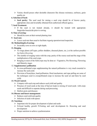 Reading	
  material,	
  SST	
  by	
  Dr.	
  Vishwanath	
  Koti,	
  Asst.	
  Professor,	
  UAS,	
  GKVK,	
  Bangalore-­‐65	
   Page	
  22	
  
	
  
Ø Variety should posses other desirable characters like disease resistance, earliness, grain
quality etc
6. Selection of Seed:
Ø Seed purity: The seed used for raising a seed crop should be of known purity,
appropriate class and invariably obtained from authorized official agency.
7. Seed Treatment:
Ø If the seed is not treated already, it should be treated with appropriate
fungicides/insecticide prior to sowing.
8. Time of sowing:
Ø Should be sown at their normal planting time
9. Seed rate:
Ø Lower seed rate than usual to facilitate rogunig operation/seed inspection.
10. Method/depth of sowing:
Ø Invariably sown in rows at right depth.
11. Rouging
Ø To rouge plants (off types, pollen shedders, diseased plants, etc.,) at the earliest possible
but before flowering
Ø The number of rouging varies with the crop, purity of the source seed and the stage of the
multiplication of the seed crops.
Ø Rouging in most of the field crops may be done at - Vegetative, Pre-flowering, Flowering
and Maturity stages
12. Supplementary pollination
Ø In cross-pollinated crops supplementing the natural pollination is very much essential to
increase the seed yield.
Ø Provision of honeybees, hand pollination, floral mechanism, and rope pulling are some of
the techniques used in crosspollinated crops to increase the seed set and there by seed
yield.
13. Weed Control:
Ø Compete with seed crop and reduces seed yield and quality
Ø Presence of weed seeds at the time of harvest leads to mixing of weed seeds with crops
seeds and difficult to separate during seed processing
Ø Harbors pests and diseases
14. Disease and Insect management:
Ø Reduces seed yield and quality
Ø Infection of seeds with spores
15. Nutrition:
Ø Important role for proper development of plant and seeds
Ø N-Good healthy growth P-Fruiting and seed development K- flowering and seed
development
Ø Proper nutrition to achieve synchronization
 