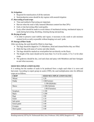 Reading	
  material,	
  SST	
  by	
  Dr.	
  Vishwanath	
  Koti,	
  Asst.	
  Professor,	
  UAS,	
  GKVK,	
  Bangalore-­‐65	
   Page	
  23	
  
	
  
16. Irrigation:
Ø Required for translocation of all the nutrients
Ø Seed production areas should be dry regions with assured irrigation
17. Harvesting of seed crops
Ø Time and method of harvesting are important.
Ø Harvest when the seed is fully matured (Moisture content less than 20%)
Ø Early or late harvesting affect seed quality.
Ø Every effort should be made to avoid chance of mechanical mixing, mechanical injury to
seeds during harvesting, threshing, cleaning drying and packing.
18. Drying of seeds
Ø In order to preserve seed viability and vigour, it necessary to dry seeds to safe moisture
content levels as early as possible without heaping wet seed  pods.
19. Storage of Raw Seeds
After sun drying, the seed should be filled in clean bags.
Ø The bags should be dipped in 2 % Melathion, dried and cleaned before they are filled.
Ø Mark the bag with name of variety and other details.
Ø The bags should be stacked on wood pallets but not directly on the floors.
Ø The height of the stack should not be more than 3 to 4 m for cereals, 2.5 to 3 m for other
crops.
Ø The godowns should be dry, cool and clean and spray with Melathion and later fumigate
as and when necessary.
SEED MULTIPLICATION RATIO
It is nothing but the number of seeds to be produced from a single seed when it is sown and
harvested. According to expert group on seeds (1989), the seed multiplication ratio for different
crops are as follows.
CROP SEED MULTIPLICATION RATIO
Wheat 1:20
Paddy 1:80(Variety)
1:100 (Hybrids)
Maize 1:100( Hybrids)
1:80 (Varieties)
Sorghum 1:100
Bajra 1:200
Ragi 1:80
Gram 1:10
lack gram 1:40
Green gram 1:40
Cowpea 1:40
Horse gram 1:40
 