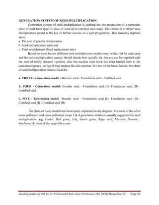 Reading	
  material,	
  SST	
  by	
  Dr.	
  Vishwanath	
  Koti,	
  Asst.	
  Professor,	
  UAS,	
  GKVK,	
  Bangalore-­‐65	
   Page	
  25	
  
	
  
GENERATION SYSTEM OF SEED MULTIPLICATION
Generation system of seed multiplication is nothing but the production of a particular
class of seed from specific class of seed up to certified seed stage. The choice of a proper seed
multiplication model is the key to further success of a seed programme. This basically depends
upon,
a. The rate of genetic deterioration
b. Seed multiplication ratio and
c. Total seed demand (Seed replacement rate)
Based on these factors different seed multiplication models may be derived for each crop
and the seed multiplication agency should decide how quickly the farmers can be supplied with
the seed of newly released varieties, after the nucleus seed stock has been handed over to the
concerned agency, so that it may replace the old varieties. In view of the basic factors, the chain
of seed multiplication models could be.,
a. THREE - Generation model - Breeder seed - Foundation seed - Certified seed
b. FOUR - Generation model- Breeder seed - Foundation seed (I)- Foundation seed (II) -
Certified seed
c. FIVE - Generation model Breeder seed - Foundation seed (I)- Foundation seed (II) -
Certified seed (I) - Certified seed (II)
The chain of these models has been easily explained in the diagram. For most of the often
cross pollinated and cross pollinated crops 3 & 4 generation models is usually suggested for seed
multiplication .e.g. Castor, Red gram, Jute, Green gram, Rape seed, Mustard ,Sesame ,
Sunflower & most of the vegetable crops.
 
