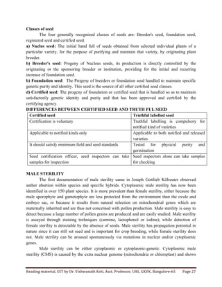 Reading	
  material,	
  SST	
  by	
  Dr.	
  Vishwanath	
  Koti,	
  Asst.	
  Professor,	
  UAS,	
  GKVK,	
  Bangalore-­‐65	
   Page	
  27	
  
	
  
Classes of seed
The four generally recognized classes of seeds are: Breeder's seed, foundation seed,
registered seed and certified seed.
a) Nuclus seed: The initial hand full of seeds obtained from selected individual plants of a
particular variety, for the purpose of purifying and maintain that variety, by originating plant
breeder.
b) Breeder's seed: Progeny of Nucleus seeds, its production is directly controlled by the
originating or the sponsoring breeder or institution, providing for the initial and recurring
increase of foundation seed.
b) Foundation seed: The Progeny of breeders or foundation seed handled to maintain specific
genetic purity and identity. This seed is the source of all other certified seed classes.
d) Certified seed: The progeny of foundation or certified seed that is handled so as to maintain
satisfactorily genetic identity and purity and that has been approved and certified by the
certifying agency.
DIFFERENCES BETWEEN CERTIFIED SEED AND TRUTH FUL SEED
Certified seed Truthful labelled seed
Certification is voluntary Truthful labelling is compulsory for
notified kind of varieties
Applicable to notified kinds only Applicable to both notified and released
varieties
It should satisfy minimum field and seed standards Tested for physical purity and
germination
Seed certification officer, seed inspectors can take
samples for inspection
Seed inspectors alone can take samples
for checking
MALE STERILITY
The first documentation of male sterility came in Joseph Gottlieb Kölreuter observed
anther abortion within species and specific hybrids. Cytoplasmic male sterility has now been
identified in over 150 plant species. It is more prevalent than female sterility, either because the
male sporophyte and gametophyte are less protected from the environment than the ovule and
embryo sac, or because it results from natural selection on mitochondrial genes which are
maternally inherited and are thus not concerned with pollen production. Male sterility is easy to
detect because a large number of pollen grains are produced and are easily studied. Male sterility
is assayed through staining techniques (carmine, lactophenol or iodine); while detection of
female sterility is detectable by the absence of seeds. Male sterility has propagation potential in
nature since it can still set seed and is important for crop breeding, while female sterility does
not. Male sterility can be aroused spontaneously via mutations in nuclear and/or cytoplasmic
genes.
Male sterility can be either cytoplasmic or cytoplasmic-genetic. Cytoplasmic male
sterility (CMS) is caused by the extra nuclear genome (mitochondria or chloroplast) and shows
 