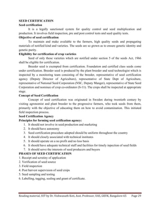 Reading	
  material,	
  SST	
  by	
  Dr.	
  Vishwanath	
  Koti,	
  Asst.	
  Professor,	
  UAS,	
  GKVK,	
  Bangalore-­‐65	
   Page	
  29	
  
	
  
SEED CERTIFICATION
Seed certification
It is a legally sanctioned system for quality control and seed multiplication and
production. It involves field inspection, pre and post control tests and seed quality tests.
Objective of seed certification
To maintain and make available to the farmers, high quality seeds and propagating
materials of notified kind and varieties. The seeds are so grown as to ensure genetic identity and
genetic purity.
Eligibility for certification of crop varieties
Seed of only those varieties which are notified under section 5 of the seeds Act, 1966
shall be eligible for certification.
Breeder seed is exempted from certification. Foundation and certified class seeds come
under certification. Breeder seed is produced by the plant breeder and seed technologist which is
inspected by a monitoring team consisting of the breeder, representative of seed certification
agency (Deputy Director of Agriculture), representative of State Dept of Agriculture,
representative of National Seed Corporation (NSC, Deputy Manger), representative of State Seed
Corporation and nominee of crop co-ordinator (S-11). The crops shall be inspected at appropriate
stage.
Concept of Seed Certification
Concept of seed certification was originated in Sweden during twentieth century by
visiting agronomist and plant breeder to the progressive farmers, who took seeds from them,
primarily with the objective of educating them on how to avoid contamination. This initiated
field inspection process.
Seed Certification Agency
Principles for forming seed cetification agency:
1. It should not involve in seed production and marketing
2. It should have autonomy
3. Seed certification procedure adopted should be uniform throughout the country
4. It should closely associated with technical institutes
5. It should operate on a no profit and no loss basis
6. It should have adequate technical staff and facilities for timely inpection of seed fields
7. It should serve the interests of seed producers and buyers
PHASES OF SEED CERTIFICATION
1. Receipt and scrutiny of application
2. Verification of seed source
3. Field inspection
4. Post harvest supervision of seed crops
5. Seed sampling and testing
6. Labelling, tagging, sealing and grant of certificate.
 