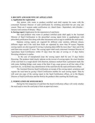 Reading	
  material,	
  SST	
  by	
  Dr.	
  Vishwanath	
  Koti,	
  Asst.	
  Professor,	
  UAS,	
  GKVK,	
  Bangalore-­‐65	
   Page	
  30	
  
	
  
I. RECEIPT AND SCRUTINY OF APPLICATION
a. Application for registration
Any person, who wants to produce certified seed shall register his name with the
concerned Assistant Director of seed certification by remitting prescribed fee per crop, per
season. There are 3 seasons under certification viz., kharif (June - September), rabi (October -
January) and summer (February - May).
b. Sowing report (Application for the registration of seed farm)
The seed producer who wants to produce certified seeds shall apply to the Assistant
Director of Seed Certification in the prescribed sowing report form in quadruplicate with
prescribed certification fees along with other documents such as tags to establish the seed source.
Separate sowing reports are required for different crop varieties, different classes,
different stages and if the seed farm fields are separated by more than 50 meters. Separate
sowing reports are also required if sowing or planting dates differ by more than 7 days and if the
seed farm area exceeds 25 acres. The sowing report shall reach concerned Assistant Director of
Agriculture Seed Certification within 35 days from the date of sowing or 15 days before
flowering whichever is earlier.
In the case of transplanted crops the sowing report shall be sent 15 days before
flowering. The producer shall clearly indicate on the reverse of sowing report, the exact location
of the seed farm in a rough sketch with direction, distances marked from a permanent mark like
mile stone, building bridge, road, name of the farm if any, crops grown on all four sides of the
seed farm etc., to facilitate easy identification of the seed farm by the seed certification officer.
The Assistant Director, Seed Certification on receipt of the sowing report, scrutinises and
register the seed farm by giving a Seed Certification number for each sowing report. Then he
will send one copy of the sowing report to the Seed Certification officer, on to the Deputy
Director of Seed Certification and the third to the producer after retaining the fourth copy.
2. VERFICATION OF SEED SOURCE
During his first inspection of seed farm the Seed Certification officer will verify whether
the seed used to raise the seed crop is from an approved source.
 