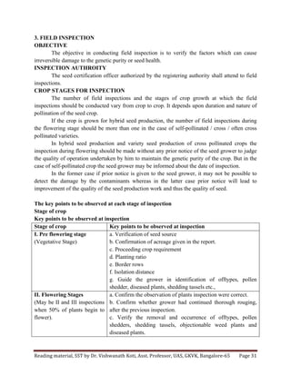 Reading	
  material,	
  SST	
  by	
  Dr.	
  Vishwanath	
  Koti,	
  Asst.	
  Professor,	
  UAS,	
  GKVK,	
  Bangalore-­‐65	
   Page	
  31	
  
	
  
3. FIELD INSPECTION
OBJECTIVE
The objective in conducting field inspection is to verify the factors which can cause
irreversible damage to the genetic purity or seed health.
INSPECTION AUTHROITY
The seed certification officer authorized by the registering authority shall attend to field
inspections.
CROP STAGES FOR INSPECTION
The number of field inspections and the stages of crop growth at which the field
inspections should be conducted vary from crop to crop. It depends upon duration and nature of
pollination of the seed crop.
If the crop is grown for hybrid seed production, the number of field inspections during
the flowering stage should be more than one in the case of self-pollinated / cross / often cross
pollinated varieties.
In hybrid seed production and variety seed production of cross pollinated crops the
inspection during flowering should be made without any prior notice of the seed grower to judge
the quality of operation undertaken by him to maintain the genetic purity of the crop. But in the
case of self-pollinated crop the seed grower may be informed about the date of inspection.
In the former case if prior notice is given to the seed grower, it may not be possible to
detect the damage by the contaminants whereas in the latter case prior notice will lead to
improvement of the quality of the seed production work and thus the quality of seed.
The key points to be observed at each stage of inspection
Stage of crop
Key points to be observed at inspection
Stage of crop Key points to be observed at inspection
I. Pre flowering stage
(Vegetative Stage)
a. Verification of seed source
b. Confirmation of acreage given in the report.
c. Proceeding crop requirement
d. Planting ratio
e. Border rows
f. Isolation distance
g. Guide the grower in identification of offtypes, pollen
shedder, diseased plants, shedding tassels etc.,
II. Flowering Stages
(May be II and III inspections
when 50% of plants begin to
flower).
a. Confirm the observation of plants inspection were correct.
b. Confirm whether grower had continued thorough rouging,
after the previous inspection.
c. Verify the removal and occurrence of offtypes, pollen
shedders, shedding tassels, objectionable weed plants and
diseased plants.
 