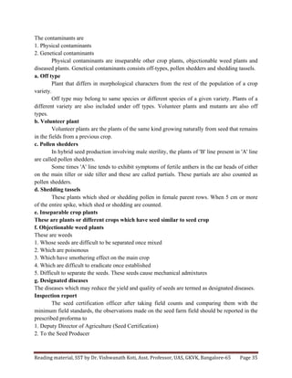 Reading	
  material,	
  SST	
  by	
  Dr.	
  Vishwanath	
  Koti,	
  Asst.	
  Professor,	
  UAS,	
  GKVK,	
  Bangalore-­‐65	
   Page	
  35	
  
	
  
The contaminants are
1. Physical contaminants
2. Genetical contaminants
Physical contaminants are inseparable other crop plants, objectionable weed plants and
diseased plants. Genetical contaminants consists off-types, pollen shedders and shedding tassels.
a. Off type
Plant that differs in morphological characters from the rest of the population of a crop
variety.
Off type may belong to same species or different species of a given variety. Plants of a
different variety are also included under off types. Volunteer plants and mutants are also off
types.
b. Volunteer plant
Volunteer plants are the plants of the same kind growing naturally from seed that remains
in the fields from a previous crop.
c. Pollen shedders
In hybrid seed production involving male sterility, the plants of 'B' line present in 'A' line
are called pollen shedders.
Some times 'A' line tends to exhibit symptoms of fertile anthers in the ear heads of either
on the main tiller or side tiller and these are called partials. These partials are also counted as
pollen shedders.
d. Shedding tassels
These plants which shed or shedding pollen in female parent rows. When 5 cm or more
of the entire spike, which shed or shedding are counted.
e. Inseparable crop plants
These are plants or different crops which have seed similar to seed crop
f. Objectionable weed plants
These are weeds
1. Whose seeds are difficult to be separated once mixed
2. Which are poisonous
3. Which have smothering effect on the main crop
4. Which are difficult to eradicate once established
5. Difficult to separate the seeds. These seeds cause mechanical admixtures
g. Designated diseases
The diseases which may reduce the yield and quality of seeds are termed as designated diseases.
Inspection report
The seed certification officer after taking field counts and comparing them with the
minimum field standards, the observations made on the seed farm field should be reported in the
prescribed proforma to
1. Deputy Director of Agriculture (Seed Certification)
2. To the Seed Producer
 