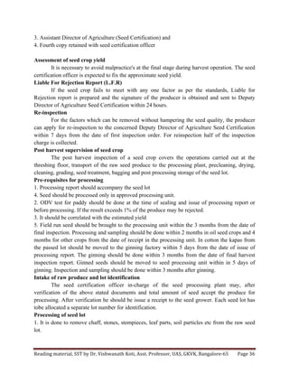 Reading	
  material,	
  SST	
  by	
  Dr.	
  Vishwanath	
  Koti,	
  Asst.	
  Professor,	
  UAS,	
  GKVK,	
  Bangalore-­‐65	
   Page	
  36	
  
	
  
3. Assistant Director of Agriculture (Seed Certification) and
4. Fourth copy retained with seed certification officer
Assessment of seed crop yield
It is necessary to avoid malpractice's at the final stage during harvest operation. The seed
certification officer is expected to fix the approximate seed yield.
Liable For Rejection Report (L.F.R)
If the seed crop fails to meet with any one factor as per the standards, Liable for
Rejection report is prepared and the signature of the producer is obtained and sent to Deputy
Director of Agriculture Seed Certification within 24 hours.
Re-inspection
For the factors which can be removed without hampering the seed quality, the producer
can apply for re-inspection to the concerned Deputy Director of Agriculture Seed Certification
within 7 days from the date of first inspection order. For reinspection half of the inspection
charge is collected.
Post harvest supervision of seed crop
The post harvest inspection of a seed crop covers the operations carried out at the
threshing floor, transport of the raw seed produce to the processing plant, precleaning, drying,
cleaning, grading, seed treatment, bagging and post processing storage of the seed lot.
Pre-requisites for processing
1. Processing report should accompany the seed lot
4. Seed should be processed only in approved processing unit.
2. ODV test for paddy should be done at the time of sealing and issue of processing report or
before processing. If the result exceeds 1% of the produce may be rejected.
3. It should be correlated with the estimated yield
5. Field run seed should be brought to the processing unit within the 3 months from the date of
final inspection. Processing and sampling should be done within 2 months in oil seed crops and 4
months for other crops from the date of receipt in the processing unit. In cotton the kapas from
the passed lot should be moved to the ginning factory within 5 days from the date of issue of
processing report. The ginning should be done within 3 months from the date of final harvest
inspection report. Ginned seeds should be moved to seed processing unit within in 5 days of
ginning. Inspection and sampling should be done within 3 months after ginning.
Intake of raw produce and lot identification
The seed certification officer in-charge of the seed processing plant may, after
verification of the above stated documents and total amount of seed accept the produce for
processing. After verification he should be issue a receipt to the seed grower. Each seed lot has
tobe allocated a separate lot number for identification.
Processing of seed lot
1. It is done to remove chaff, stones, stempieces, leaf parts, soil particles etc from the raw seed
lot.
 