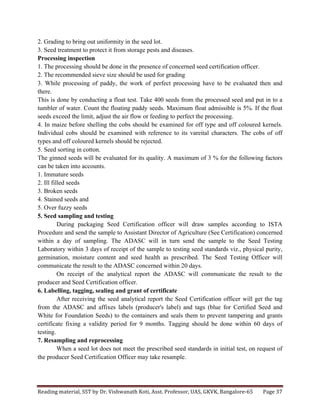 Reading	
  material,	
  SST	
  by	
  Dr.	
  Vishwanath	
  Koti,	
  Asst.	
  Professor,	
  UAS,	
  GKVK,	
  Bangalore-­‐65	
   Page	
  37	
  
	
  
2. Grading to bring out uniformity in the seed lot.
3. Seed treatment to protect it from storage pests and diseases.
Processing inspection
1. The processing should be done in the presence of concerned seed certification officer.
2. The recommended sieve size should be used for grading
3. While processing of paddy, the work of perfect processing have to be evaluated then and
there.
This is done by conducting a float test. Take 400 seeds from the processed seed and put in to a
tumbler of water. Count the floating paddy seeds. Maximum float admissible is 5%. If the float
seeds exceed the limit, adjust the air flow or feeding to perfect the processing.
4. In maize before shelling the cobs should be examined for off type and off coloured kernels.
Individual cobs should be examined with reference to its vareital characters. The cobs of off
types and off coloured kernels should be rejected.
5. Seed sorting in cotton.
The ginned seeds will be evaluated for its quality. A maximum of 3 % for the following factors
can be taken into accounts.
1. Immature seeds
2. Ill filled seeds
3. Broken seeds
4. Stained seeds and
5. Over fuzzy seeds
5. Seed sampling and testing
During packaging Seed Certification officer will draw samples according to ISTA
Procedure and send the sample to Assistant Director of Agriculture (See Certification) concerned
within a day of sampling. The ADASC will in turn send the sample to the Seed Testing
Laboratory within 3 days of receipt of the sample to testing seed standards viz., physical purity,
germination, moisture content and seed health as prescribed. The Seed Testing Officer will
communicate the result to the ADASC concerned within 20 days.
On receipt of the analytical report the ADASC will communicate the result to the
producer and Seed Certification officer.
6. Labelling, tagging, sealing and grant of certificate
After receiving the seed analytical report the Seed Certification officer will get the tag
from the ADASC and affixes labels (producer's label) and tags (blue for Certified Seed and
White for Foundation Seeds) to the containers and seals them to prevent tampering and grants
certificate fixing a validity period for 9 months. Tagging should be done within 60 days of
testing.
7. Resampling and reprocessing
When a seed lot does not meet the prescribed seed standards in initial test, on request of
the producer Seed Certification Officer may take resample.
 