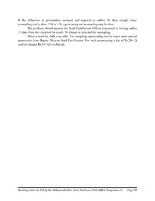 Reading	
  material,	
  SST	
  by	
  Dr.	
  Vishwanath	
  Koti,	
  Asst.	
  Professor,	
  UAS,	
  GKVK,	
  Bangalore-­‐65	
   Page	
  38	
  
	
  
If the difference in germination analysed and required is within 10, then straight away
resampling can be done. If it is >10, reprocessing and resampling may be done.
The producer should request the Seed Certification Officer concerned in writing within
10 days from the receipt of the result. No charge is collected for resampling.
When a seed lot, fails even after free sampling reprocessing can be taken upon special
permission from Deputy Director Seed Certification. For such reprocessing a fee of Rs.20/- Q
and lab charges Rs.10/- Q is collected.
 