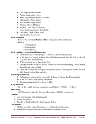 Reading	
  material,	
  SST	
  by	
  Dr.	
  Vishwanath	
  Koti,	
  Asst.	
  Professor,	
  UAS,	
  GKVK,	
  Bangalore-­‐65	
   Page	
  41	
  
	
  
Ø Leaf shape (Broad, narrow).
Ø Panicle shape (open, close).
Ø Awns (appendages) (Awned, Awnless)
Ø Glume colour (Pink, green)
Ø Boot leaf (Rectangle, erect)
Ø Tillering (Heavy, Medium)
Ø Maturity (Late, early – Uniform)
Ø Grain type (long, slender, short, bold).
Ø Hull colour (Dark yellow, light).
Ø Kernal colour (Red, white)
Field Inspection
- Done by the Seed Certification Officer on registration for certification.
- Done at
1. Tillering phase
2. Heading phase
3. Before harvest
Field condition required at field inspection
Ø The field should be free of rogues / off types at the time of inspection
Ø If the percent of rogues is above the certification standards then the field is rejected
(e.g. 0.2% Max. limit in India).
Ø Wild rice should not be there in the field
Ø The objectionable weed also should be below the maximum limit (e.g.: 0.02% India)
for getting the crop certified.
Ø Look for: At the times of inspection the characters of variety grown will be checked
with the description of the varieties.
Physiological maturity
v Earheads turn golden yellow color and will droop. (Lodging should be avoided)
v When 85% are so crop is ready for harvest
v The moisture content will be about 18-20%
Crop duration
- 90-160 days highly depends on varieties specified (eg. : THANU : 130 days)
Harvesting
- At 85% maturity, drain the field and allow drying (field) for easy harvest.
Manual
Ø Harvest with straw with sickle (manual)
Ø Bundle the produce.
Ø Transfer to thrashing floor for thrashing and drying
Mechanical
ü Machine should be cleaned thoroughly to avoid mechanical mixtures
ü Machin harvesting should be done at moisture content of 18-20%.
 