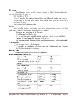 Reading	
  material,	
  SST	
  by	
  Dr.	
  Vishwanath	
  Koti,	
  Asst.	
  Professor,	
  UAS,	
  GKVK,	
  Bangalore-­‐65	
   Page	
  42	
  
	
  
Threshing
Threshing must be done carefully in order to reduce the risks of damaging the seeds
and to avoid mechanical mixtures.
v M/C should be 18-23%.
v Clean the threshing floor, equipments, containers to avoid genetic and physical mixture.
v Produce can be threshed using tractor (with rubber tiers with deep grooves) or
mechanical thresher.
v Winnow immediately after threshing
Drying
When seeds has just been harvested, it is still moist and therefore dried, since well-dried
seeds keeps longer, insect attack and fungus diseases are reduced.
Ø Spread the seed in the open air for few days.
Ø Avoid drying seed under hot sun.
Ø Dry the seed (harvested/threshed producer) under sun to bring the m/c to 12-14%
Ø Frequent stirring of material is necessary while drying.
Ø Can also mechanically dried using driers (avoid high temperature to high moist seed)
Seed processing
ü Use air screen cleaner with oblong sieve
ü At processing the certification officer will check and will take sample and will sent it
the STL for seed standard verification.
Expected yield
3 – 5 tons/ha (depending upon the area and variety)
Field standards for certification
Class of Seed C.S. F.S.
Off types (max.) 0.20 0.050
Plants affected by seed borne
disease
Nil Nil
Seed Standards :
Class of Seed C.S. F.S.
Pure seed (min.) 98 98
Inert matter (max.) 2 2
Other crop seed (max.) 20 No/kg 10 No/kg
Total weed seed (max.) 20 No/kg 10 No/kg
Other distinct variety 20 No/kg 10 No/kg
Objectionable weed seed
(max.)
5 No/kg 2 No/kg
Germination % (min.) 80 % 80%
Moisture content (%)
 