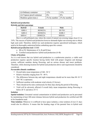 Reading	
  material,	
  SST	
  by	
  Dr.	
  Vishwanath	
  Koti,	
  Asst.	
  Professor,	
  UAS,	
  GKVK,	
  Bangalore-­‐65	
   Page	
  43	
  
	
  
(i) Ordinary container 13% 13%
(ii) Vapour proof container 8% 8%
Huskless grain (max.) 2% by number 2% by number
Hybrid seed production
Hybrids and their parentage
Hybrid Female Male
KRH-1 IR58025A IR 9761
KRH-2 IR58025A KMR-3
KRH-4 CRMS32A MSN36
Rice is a self-pollinated crop, where the extent of natural out-crossing ranges from 0.3 to
3.0%. The success of hybrid seed production however demands higher out-crossing rate to obtain
high seed yield. Therefore, hybrid rice seed production requires specialized techniques, which
need to be thoroughly understood before embarking upon this venture.
Hybrid seed production tool: CGMS
a. BS or FS: Maintenance of A, B and R lines
b. Certified seed production: hybrid seed production (A×R)
Choice of location:
As it is well known that rice hybrid seed production is a cumbersome practice, a viable seed
production requires specific location having fertile field with proper irrigation and drainage
system, sufficient sunshine during flowering, and no serious disease and insect problems.
Therefore, while choosing location for hybrid seed production above said requirements should be
considered.
Favourable climatic conditions:
• Overall daily mean temperature of 240– 30 ˚C
• Relative humidity ranging from 70 – 80 %
• The differences between day and night temperatures should not be more than 80–10 ˚C
(50-7 0C is optimum).
• Sufficient sunshine with moderate wind velocity (2-3m/sec).
• There should not be rains continuously for three days during the period of flowering.
• Yield will be adversely affected if overall daily mean temperature during flowering is
below 20 ˚C and above 35 ˚C
Isolation
Spatial isolation: Unwanted varietal contamination in hybrid seed production can be prevented
by maintaining at least 100 meter distance between hybrid seed production for certified and 200
m for foundation seed.
Time isolation: Wherever it is difficult to have space isolation, a time isolation of over 21 days
would also be effective. It means that the heading stage of the parental lines in hybrid seed
 