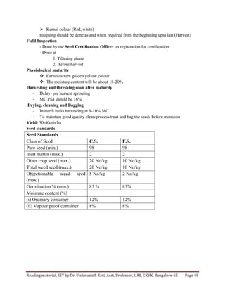 Reading	
  material,	
  SST	
  by	
  Dr.	
  Vishwanath	
  Koti,	
  Asst.	
  Professor,	
  UAS,	
  GKVK,	
  Bangalore-­‐65	
   Page	
  48	
  
	
  
Ø Kernal colour (Red, white)
rouguing should be done as and when required from the beginning upto last (Harvest)
Field Inspection
- Done by the Seed Certification Officer on registration for certification.
- Done at
1. Tillering phase
2. Before harvest
Physiological maturity
v Earheads turn golden yellow colour
v The moisture content will be about 18-20%
Harvesting and threshing soon after maturity
- Delay- pre harvest sprouting
- MC (%) should be 16%
Drying, cleaning and Bagging
- In north India harvesting at 9-10% MC
- To maintain good quality clean/process/treat and bag the seeds before monsoon
Yield: 30-40qtls/ha
Seed standards
Seed Standards :
Class of Seed C.S. F.S.
Pure seed (min.) 98 98
Inert matter (max.) 2 2
Other crop seed (max.) 20 No/kg 10 No/kg
Total weed seed (max.) 20 No/kg 10 No/kg
Objectionable weed seed
(max.)
5 No/kg 2 No/kg
Germination % (min.) 85 % 85%
Moisture content (%)
(i) Ordinary container 12% 12%
(ii) Vapour proof container 8% 8%
	
  
	
  
	
  
	
  
	
  
	
  
 
