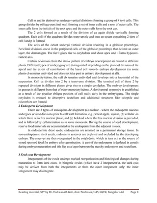 Reading	
  material,	
  SST	
  by	
  Dr.	
  Vishwanath	
  Koti,	
  Asst.	
  Professor,	
  UAS,	
  GKVK,	
  Bangalore-­‐65	
   Page	
  4	
  
	
  
Cell m and its derivatives undergo vertical divisions forming a group of 4 to 6 cells. This
group divides by oblique-perclinal wall forming a set of inner cells and a row of outer cells. The
inner cells form the initials of the root apex and the outer cells form the root cap.
The 2 cells formed as a result of the division of ca again divide vertically forming
quadrant. Each cell of the quadrant divides transversely and thus an octant containing 2 tiers of
cell l and p is formed.
The cells of the octant undergo vertical division resulting in a globular proembryo.
Periclinal divisions occur in the peripheral cells of the globular proembryo that delimit an outer
layer, the dermatogen. The tier l gives rise to cotyledons and shoot apex and l forms hypocotl-
radicle axis.
Certain deviations from the above pattern of embryo development are found in different
plants. Different types of embryogeny are distinguished depending on the plane of division of the
apical and the extent of contribution of the basal cell towards embryo development (in some
plants cb remains undivided and does not take part in embryo development at all).
In monocotyledons, the cell cb remains undivided and develops into a haustorial of the
suspension. Cell ca divides into 2 by a transverse division. The terminal cell of these 2 by
repeated divisions in different planes gives rise to a single cotyledon. The embryo development
in grasses is different from that of other monocotyledons. A dorsiventral symmetry is established
as a result of the peculiar oblique position of cell walls early in the embryogeny. The single
cotyledon is reduced to absorptive scutellum and additional structures like coleptile and
coleorrhiza are formed.
2 Endosperm Development
There are 3 types of endosperm development (a) nuclear - where the endosperm nucleus
undergoes several divisions prior to cell wall formation, e.g., wheat apple, squash, (b) cellular -in
which there is no free nuclear phase, and (c) helobial where the free nuclear division is preceded,
and is followed by cellularization as in some monocots. During the course of seed development,
reserve food materials are accumulated in the endosperm from the adjacent tissues.
In endospermic dicot seeds, endosperms are retained as a permanent storage tissue. In
non-endospermic dicot seeds, endosperm reserves are depleted and occluded by the developing
embryo. The reserves are then reorganized in the cotyledons, which in turn act as the source of
stored reserved food for embryo after germination. A part of the endosperm is depleted in cereals
during embryo maturation and this lies as a layer between the starchy endosperm and scutellum.
3 Seed-coat Development
Integument's of the ovule undergo marked reorganization and histological changes during
maturation to form seed coats. In bitegmic ovules (which have 2 integument's), the seed coat
may be derived from both the integument's or from the outer integument only; the inner
integument may disintegrate.
 