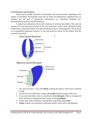 Reading	
  material,	
  SST	
  by	
  Dr.	
  Vishwanath	
  Koti,	
  Asst.	
  Professor,	
  UAS,	
  GKVK,	
  Bangalore-­‐65	
   Page	
  5	
  
	
  
4 Seed Structure and Functions
Seeds may be broadly classified as dicotyledons and monocotyledons, depending on the
number of cotyledons. Dicotyledons seeds may be either non-endospermic (exalbuminous) e.g.
chickpea, pea and bean or endospermic (albuminous) e.g., castorbean, fenugreek, etc.,
Monocotyledons seeds are mostly albuminous.
A typical non-endospermic dicot seed is made up of seed coat and embryo. The seed coat
consists of 2 layers that may be united or free, the outer layer, which is hard and made of thick
walled cells is called testa and the inner thin membranous layer is called tegument. The seed coat
is of considerable importance because it is the only protective barrier for the embryo from the
external environment.
1. The seed coat bears a scar called hilum, marking the point at which seed is attached
to stalk.
2. The funicle or the stalk forms a ridge called raphe along the margin of the seed.
3. At one end of the hilum, there is a small hole called micropyle. There is an outgrowth
below the hilum in leguminous seeds, which is called strophiole.
4. Certain other seeds (castorbean, nutmeg) have outgrowths called arials.
5. Arillar contents may important in attracting animals, which aid in seed dispersal.
 