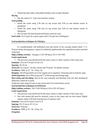 Reading	
  material,	
  SST	
  by	
  Dr.	
  Vishwanath	
  Koti,	
  Asst.	
  Professor,	
  UAS,	
  GKVK,	
  Bangalore-­‐65	
   Page	
  60	
  
	
  
• Thresh the pods either with pliable bamboo stick or pulse thresher
Drying
• Dry the seeds to 8 - 9 per cent moisture content
Seed grading
• Grade the seeds using 5.50 mm (r) top screen and 2.80 (s) mm bottom screen in
greengram
• Grade the seeds using 5.00 mm (r) top screen and 2.80 (s) mm bottom screen in
blackgram
• Do not select the discoloured and broken seeds for seed
Seed yield: 10-12 q per ha in green gram and 5-10 q per ha in blackgram
Seed production techniques in Chickpea
Is a predominantly self pollinated crop and extent of out crossing remain below 5 %.
Flowers being cliestogamous, typical of subfamily papilionoidae the reproductive parts enclosed
in the keel.
High yielding varieties: Annigere-1 (95-100 days), JG-11 (95-100)
Land requirement
• The previous crop should not be the same variety or other varieties of the same crop.
Isolation: 10 m for F/S and 5 m for C/S
Spacing: 30×10 cm
Seed rate: 62.5 kg ha-1
for desi varities and 75 kg ha-1
for kabuli varieties
Fertilizers: NPK @ 25 : 50 : 50 kg / ha
Rouging: All off-type plants are to be rouged out at vegetative, flowering and at maturity stage.
Field inspection: one at flowering and 2nd
at flowering and fruiting stage
Harvesting and threshing: harvest the crop manually and threshed with care that mechanical
admixture cannot be in seeds.
Grade the seeds using 9.0 mm (r) top screen and 5.0 (s) mm bottom screen
Seed production techniques in Field bean
High yielding varieties: HA-3 (90-100 days), HA-4 (95-105 days)
Land requirement
• The previous crop should not be the same variety or other varieties of the same crop.
• Soil with neutral pH must be selected. Loam or clay loam soils are best suited. Higher
organic matter will lead to production of vigorous seed.
Isolation: 10 m for F/S and 5 m for C/S
Spacing: 30×15 cm or 45×15 cm
Seed rate: 30 kg ha-1
Fertilizers: NPK @ 25 : 50 : 25 kg / ha
Irrigation
 