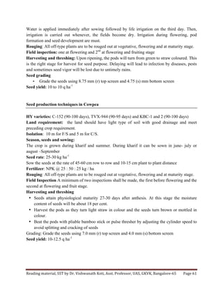 Reading	
  material,	
  SST	
  by	
  Dr.	
  Vishwanath	
  Koti,	
  Asst.	
  Professor,	
  UAS,	
  GKVK,	
  Bangalore-­‐65	
   Page	
  61	
  
	
  
Water is applied immediately after sowing followed by life irrigation on the third day. Then,
irrigation is carried out whenever, the fields become dry. Irrigation during flowering, pod
formation and seed development are must.
Rouging: All off-type plants are to be rouged out at vegetative, flowering and at maturity stage.
Field inspection: one at flowering and 2nd
at flowering and fruiting stage
Harvesting and threshing: Upon ripening, the pods will turn from green to straw coloured. This
is the right stage for harvest for seed purpose. Delaying will lead to infection by diseases, pests
and sometimes seed vigor will be lost due to untimely rains.
Seed grading
• Grade the seeds using 8.75 mm (r) top screen and 4.75 (s) mm bottom screen
Seed yield: 10 to 10 q ha-1
Seed production techniques in Cowpea
HY varieties: C-152 (90-100 days), TVX-944 (90-95 days) and KBC-1 and 2 (90-100 days)
Land requirement: the land should have light type of soil with good drainage and meet
preceding crop requirement.
Isolation: 10 m for F/S and 5 m for C/S.
Season, seeds and sowing:
The crop is grown during kharif and summer. During kharif it can be sown in june- july or
august –September
Seed rate: 25-30 kg ha-1
Sow the seeds at the rate of 45-60 cm row to row and 10-15 cm plant to plant distance
Fertilizer: NPK @ 25 : 50 : 25 kg / ha
Rouging: All off-type plants are to be rouged out at vegetative, flowering and at maturity stage.
Field Inspection A minimum of two inspections shall be made, the first before flowering and the
second at flowering and fruit stage.
Harvesting and threshing
• Seeds attain physiological maturity 27-30 days after anthesis. At this stage the moisture
content of seeds will be about 18 per cent.
• Harvest the pods as they turn light straw in colour and the seeds turn brown or mottled in
colour.
• Beat the pods with pliable bamboo stick or pulse thresher by adjusting the cylinder speed to
avoid splitting and cracking of seeds
Grading: Grade the seeds using 7.0 mm (r) top screen and 4.0 mm (s) bottom screen
Seed yield: 10-12.5 q ha-1
 