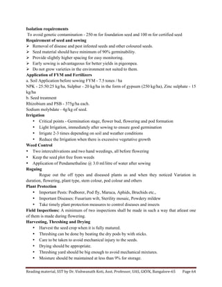 Reading	
  material,	
  SST	
  by	
  Dr.	
  Vishwanath	
  Koti,	
  Asst.	
  Professor,	
  UAS,	
  GKVK,	
  Bangalore-­‐65	
   Page	
  64	
  
	
  
Isolation requirements
To avoid genetic contamination - 250 m for foundation seed and 100 m for certified seed
Requirement of seed and sowing
Ø Removal of disease and pest infested seeds and other coloured seeds.
Ø Seed material should have minimum of 90% germinability.
Ø Provide slightly higher spacing for easy monitoring.
Ø Early sowing is advantageous for better yields in pigeonpea.
Ø Do not grow varieties in the environment not suited to them.
Application of FYM and Fertilizers
a. Soil Application before sowing FYM - 7.5 tones / ha
NPK - 25:50:25 kg/ha, Sulphur - 20 kg/ha in the form of gypsum (250 kg/ha), Zinc sulphate - 15
kg/ha
b. Seed treatment
Rhizobium and PSB - 375g/ha each.
Sodium molybdate - 4g/kg of seed.
Irrigation
• Critical points - Germination stage, flower bud, flowering and pod formation
• Light Irrigation, immediately after sowing to ensure good germination
• Irrigate 2-3 times depending on soil and weather conditions
• Reduce the Irrigation when there is excessive vegetative growth
Weed Control
• Two intercultivations and two hand weedings, all before flowering
• Keep the seed plot free from weeds
• Application of Pendamethaline @ 3.0 ml/litre of water after sowing
Roguing
Rogue out the off types and diseased plants as and when they noticed Variation in
duration, flowering, plant type, stem colour, pod colour and others
Plant Protection
• Important Pests: Podborer, Pod fly, Maruca, Aphids, Bruchids etc.,
• Important Diseases: Fusarium wilt, Sterility mosaic, Powdery mildew
• Take timely plant protection measures to control diseases and insects
Field Inspections: A minimum of two inspections shall be made in such a way that atleast one
of them is made during flowering.
Harvesting, Threshing and Drying
• Harvest the seed crop when it is fully matured.
• Threshing can be done by beating the dry pods by with sticks.
• Care to be taken to avoid mechanical injury to the seeds.
• Drying should be appropriate.
• Threshing yard should be big enough to avoid mechanical mixtures.
• Moisture should be maintained at less than 9% for storage.
 