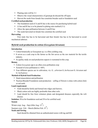 Reading	
  material,	
  SST	
  by	
  Dr.	
  Vishwanath	
  Koti,	
  Asst.	
  Professor,	
  UAS,	
  GKVK,	
  Bangalore-­‐65	
   Page	
  66	
  
	
  
• Planting ratio will be 3:1
• Observe the visual characteristics of genotype & discard the off types
• Harvest the seeds from female line constitute breeder seed or foundation seed
Certified seed production
• The foundation seed of A and R line is the source for purchasing hybrid seed
• A line and R line is to be planted in plating ratio method (3:1)
• Allow the open pollination between A and R line
• The seeds harvested on female line constitute the certified seed
Harvesting
First male line has to be harvested and then female line has to be harvested to avoid
mechanical admixer.
Hybrid seed production in cotton (Gossypium hirsutum)
Introduction
• Cotton botanically as Gossypium sp. is a fibre yielding crop,
• It serves as a cash crop to the farmer as the lint serves as the raw material for the textile
industry.
• As quality study on seed production aspects is warranted in this crop.
Botany
• Cotton Gossypium spp is an often cross pollination crop
• Eextend of cross pollination is >60%.
• Four different species are in cultivation, viz. G. .arborium G..herbaceum G. hirsutum and
G. barbadense
Method of Hybrid Seed Production
• Hand emasculation and pollination
• Nucleus/Breeder/Foundation seed production – selfing of flowers is done with cotton (lint)
or red earth.
Land requirement
• Field should be fertile and formed into ridges and furrows.
• Black cotton soils are highly preferable than other soils.
• Land should be free from volunteer plants and designated diseases especially the wilt
disease.
Isolation: 50 m for foundation seed and 30 m for certified seed.
Season
Winter crop: Aug – Sep (After Aug. 15
th
)
Summer crop : Feb – March (Before Feb. 15
th
)
Seeds and Sowing
Seed should be obtained from an authenticated source with tag and bill.
 