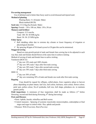 Reading	
  material,	
  SST	
  by	
  Dr.	
  Vishwanath	
  Koti,	
  Asst.	
  Professor,	
  UAS,	
  GKVK,	
  Bangalore-­‐65	
   Page	
  67	
  
	
  
Pre-sowing management
Use of delinted seed is better than fuzzy seed to avoid diseased and injured seed.
Method of planting
Planting Ratio: 5:1 (Female: Male)
Block method (80:20)
Seed rate: 3.5:2.5kgs/ha (Female: Male)
Spacing: Female : 150 x 100 cm, Male: 150 x 50 cm
Manures and fertilizer
Compost: 12.5 tons/ha
Total: 100: 50: 50 NPK kg/ha
Basal: 50: 50: 25 NPK kg/ha
Foliar Spray
ü Boll shedding either due to extreme dry climate or lesser frequency of irrigation or
physiological disorder.
ü By spraying 40 ppm of NAAand cycocel at 20 ppm this can be minimized.
Staggered sowing
Based on crop growth period of male and female lines sowing has to be adjusted in such
way that, male and female should flower at the same time to achieve nicking.
Method of sowing of male and female lines to achive nicking
Varalaxmi (DCH 32)
1st
day sow 10% male and 100% female.
2nd
day sow 30% male 7 days after first male sowing.
3rd
day sow 30% male 7 days after second male sowing.
4th
day sow 30% male 7 days after third male sowing
DHH 11
1st
day sow 50% of male
2nd
day sow remaining 50% of male and female one week after first male sowing
Roguing
Crop should be rogued for offtypes, selfed plants, from vegetative phase to harvest
phase depending on plant stature, leaf size, leaf colour, hairiness, stem colour, flower colour,
petal spot, pollen colour, No.of symbodia, boll size, boll shape, pittedness etc. to maintain
genetic purity.
Field inspections: A minimum of four inspections shall be made as follows (1st
before
flowering, second and third during flowering, 4th
during harvesting)
Pests and Diseases
• Pests: Aphids, Jassids, whiteflies and Boll worms
• Control measures : Spraying of systemic insecticides monocrotophos, endosulphan at final
stages and rogar to control white flies, aphids and jassids
• Diseases: Wilt (Fusarium), Rust (Puccina)
 