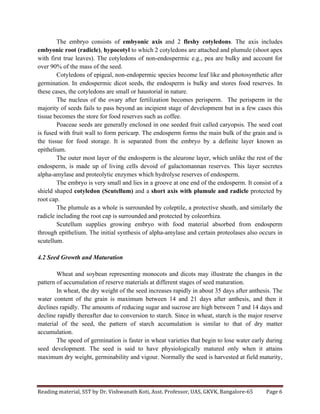 Reading	
  material,	
  SST	
  by	
  Dr.	
  Vishwanath	
  Koti,	
  Asst.	
  Professor,	
  UAS,	
  GKVK,	
  Bangalore-­‐65	
   Page	
  6	
  
	
  
The embryo consists of embyonic axis and 2 fleshy cotyledons. The axis includes
embyonic root (radicle), hypocotyl to which 2 cotyledons are attached and plumule (shoot apex
with first true leaves). The cotyledons of non-endospermic e.g., pea are bulky and account for
over 90% of the mass of the seed.
Cotyledons of epigeal, non-endopermic species become leaf like and photosynthetic after
germination. In endospermic dicot seeds, the endosperm is bulky and stores food reserves. In
these cases, the cotyledons are small or haustorial in nature.
The nucleus of the ovary after fertilization becomes perisperm. The perisperm in the
majority of seeds fails to pass beyond an incipient stage of development but in a few cases this
tissue becomes the store for food reserves such as coffee.
Poaceae seeds are generally enclosed in one seeded fruit called caryopsis. The seed coat
is fused with fruit wall to form pericarp. The endosperm forms the main bulk of the grain and is
the tissue for food storage. It is separated from the embryo by a definite layer known as
epithelium.
The outer most layer of the endosperm is the aleurone layer, which unlike the rest of the
endosperm, is made up of living cells devoid of galactomannan reserves. This layer secretes
alpha-amylase and proteolytic enzymes which hydrolyse reserves of endosperm.
The embryo is very small and lies in a groove at one end of the endosperm. It consist of a
shield shaped cotyledon (Scutellum) and a short axis with plumule and radicle protected by
root cap.
The plumule as a whole is surrounded by coleptile, a protective sheath, and similarly the
radicle including the root cap is surrounded and protected by coleorrhiza.
Scutellum supplies growing embryo with food material absorbed from endosperm
through epithelium. The initial synthesis of alpha-amylase and certain proteolases also occurs in
scutellum.
4.2 Seed Growth and Maturation
Wheat and soybean representing monocots and dicots may illustrate the changes in the
pattern of accumulation of reserve materials at different stages of seed maturation.
In wheat, the dry weight of the seed increases rapidly in about 35 days after anthesis. The
water content of the grain is maximum between 14 and 21 days after anthesis, and then it
declines rapidly. The amounts of reducing sugar and sucrose are high between 7 and 14 days and
decline rapidly thereafter due to conversion to starch. Since in wheat, starch is the major reserve
material of the seed, the pattern of starch accumulation is similar to that of dry matter
accumulation.
The speed of germination is faster in wheat varieties that begin to lose water early during
seed development. The seed is said to have physiologically matured only when it attains
maximum dry weight, germinability and vigour. Normally the seed is harvested at field maturity,
 