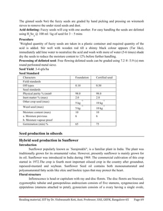 Reading	
  material,	
  SST	
  by	
  Dr.	
  Vishwanath	
  Koti,	
  Asst.	
  Professor,	
  UAS,	
  GKVK,	
  Bangalore-­‐65	
   Page	
  69	
  
	
  
The ginned seeds 9or) the fuzzy seeds are graded by hand picking and pressing on wiremesh
sieves to remove the under sized seeds and dust.
Acid delinting: Fuzzy seeds will cog with one another. For easy handling the seeds are delinted
using H
2
So
4
@ 100 ml / kg of seed for 3 – 5 mins
Procedure
`Weighed quantity of fuzzy seeds are taken in a plastic container and required quantity of the
acid is added. Stir well with wooden rod till a shinny black colour appears (Tar like),
immediately add lime water to neutralize the acid and wash with more of water (5-6 times) shade
dry the seeds to reduce the moisture content to 12% before further handling.
Processing of delinted seed: Free flowing delinted seeds can be graded using 7.2 ® /3.9 (s) mm
round perforated metal sieve.
Seed Yield: 3-4 qtls/ha
Seed Standard
Characters Foundation Certified seed
Field standards
Off types 0.10 0.50
Seed standards
Physical purity % (min0 98.0 98.0
Inert matter % (max) 2.0 2.0
Other crop seed (max) 5 kg
–1
10 kg
–1
Weed seed (max) 5 kg
–1
10 kg
–1
Moisture content (max)
a. Moisture previous
b. Moisture vapour proof
10
6
10
6
Germination (min) % 65 75
Seed production in oilseeds
Hybrid seed production in Sunflower
Introduction
Sunflower popularly known as `Surajmukhi", is a familiar plant in India. The plant was
traditionally grown for its ornamental value. However, presently sunflower is mainly grown for
its oil. Sunflower was introduced in India during 1969. The commercial cultivation of this crop
started in 1972.The crop is fourth most important oilseed crop in the country after groundnut,
rapeseed-mustard and soybean. Sunflower Seed oil contains both monounsaturated and
polyunsaturated fatty acids like oleic and linoleic types that may protect the heart.
Floral structure
Inflorescence is head or capitulum with ray and disc florets. The disc florets are bisexual,
zygomorphic tubular and gamopetalous androceium consists of five stamens, syngenecious and
epipetalous (stamens attached to petal), gynoecium consists of a ovary having a single ovule,
 