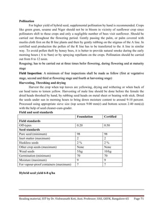 Reading	
  material,	
  SST	
  by	
  Dr.	
  Vishwanath	
  Koti,	
  Asst.	
  Professor,	
  UAS,	
  GKVK,	
  Bangalore-­‐65	
   Page	
  71	
  
	
  
Pollination
For higher yield of hybrid seed, supplemental pollination by hand is recommended. Crops
like green gram, sesame and Niger should not be in bloom in vicinity of sunflower crop since
pollinators shift to these crops and only a negligible number of bees visit sunflower. Should be
carried out throughout the flowering period. Gently passing the palm, or palm covered with
muslin cloth first on the B line plants and then by gently rubbing on the stigmas of the A line. In
certified seed production the pollen of the R line has to be transferred to the A line in similar
way. To avoid pollen theft by honey bees, it is better to provide natural smoke during the early
morning hours ( 6 to 9am) or by spraying repellants on the crops. Pollination should be carried
out from 8 to 12 noon.
Rouguing; has to be carried out at three times befor flowering, during flowering and at maturity
stage
Field Inspection: A minimum of four inspections shall be made as follow (first at vegetative
stage, second and third at flowering stage and fourth at harvesting srage)
Harvesting, Threshing and drying
Harvest the crop when top leaves are yellowing, drying and withering or when back of
ear head turns to lemon yellow. Harvesting of male line should be done before the female the
dried heads threshed by hand, by rubbing seed heads on metal sheet or beating with stick. Dried
the seeds under sun in morning hours to bring down moisture content to around 9-10 percent.
Processed using appropriate sieve size (top screen 9.00 mm(r) and bottom screen 2.40 mm(s))
with the help of seed cleaner-cum-grader.
Field and seed standards
Foundation Certified
Field standards
Off-types 0.20 0.50
Seed standards
Pure seed (minimum) 98 98
Inert matter (maximum) 2 2
Huskless seeds 2 % 2 %
Other crop seeds (maximum) None None
Weed seeds 5/kg 10/kg
Germination (minimum) 70 70
Moisture (maximum) 9 9
For vapour-proof containers (maximum) 7 7
Hybrid seed yield 6-8 q/ha
 