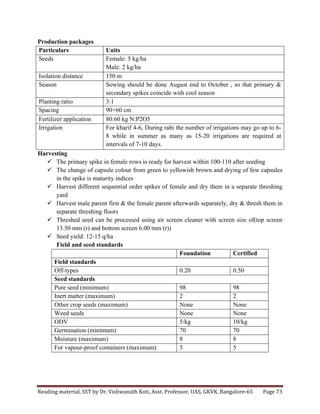 Reading	
  material,	
  SST	
  by	
  Dr.	
  Vishwanath	
  Koti,	
  Asst.	
  Professor,	
  UAS,	
  GKVK,	
  Bangalore-­‐65	
   Page	
  73	
  
	
  
Production packages
Particulars Units
Seeds Female: 5 kg/ha
Male: 2 kg/ha
Isolation distance 150 m
Season Sowing should be done August end to October , so that primary &
secondary spikes coincide with cool season
Planting ratio 3:1
Spacing 90×60 cm
Fertilizer application 80:60 kg N:P2O5
Irrigation For kharif 4-6, During rabi the number of irrigations may go up to 6-
8 while in summer as many as 15-20 irrigations are required at
intervals of 7-10 days.
Harvesting
ü The primary spike in female rows is ready for harvest within 100-110 after seeding
ü The change of capsule colour from green to yellowish brown and drying of few capsules
in the spike is maturity indices
ü Harvest different sequential order spikes of female and dry them in a separate threshing
yard
ü Harvest male parent first & the female parent afterwards separately, dry & thresh them in
separate threshing floors
ü Threshed seed can be processed using air screen cleaner with screen size of(top screen
13.50 mm (r) and bottom screen 6.00 mm (r))
ü Seed yield: 12-15 q/ha
Field and seed standards
Foundation Certified
Field standards
Off-types 0.20 0.50
Seed standards
Pure seed (minimum) 98 98
Inert matter (maximum) 2 2
Other crop seeds (maximum) None None
Weed seeds None None
ODV 5/kg 10/kg
Germination (minimum) 70 70
Moisture (maximum) 8 8
For vapour-proof containers (maximum) 5 5
 