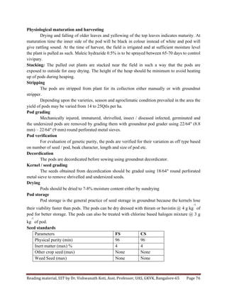 Reading	
  material,	
  SST	
  by	
  Dr.	
  Vishwanath	
  Koti,	
  Asst.	
  Professor,	
  UAS,	
  GKVK,	
  Bangalore-­‐65	
   Page	
  76	
  
	
  
Physiological maturation and harvesting
Drying and falling of older leaves and yellowing of the top leaves indicates maturity. At
maturation time the inner side of the pod will be black in colour instead of white and pod will
give rattling sound. At the time of harvest, the field is irrigated and at sufficient moisture level
the plant is pulled as such. Maleic hydrazide 0.5% is to be sprayed between 65-70 days to control
vivipary.
Stacking: The pulled out plants are stacked near the field in such a way that the pods are
exposed to outside for easy drying. The height of the heap should be minimum to avoid heating
up of pods during heaping.
Stripping
The pods are stripped from plant for its collection either manually or with groundnut
stripper.
Depending upon the varieties, season and agroclimatic condition prevailed in the area the
yield of pods may be varied from 14 to 25Qtls per ha.
Pod grading
Mechanically injured, immatured, shrivelled, insect / diseased infected, germinated and
the undersized pods are removed by grading them with groundnut pod grader using 22/64" (8.8
mm) – 22/64" (9 mm) round perforated metal sieves.
Pod verification
For evaluation of genetic purity, the pods are verified for their variation as off type based
on number of seed / pod, beak character, length and size of pod etc.
Decordication
The pods are decordicated before sowing using groundnut decordicator.
Kernel / seed grading
The seeds obtained from decordication should be graded using 18/64" round perforated
metal sieve to remove shrivelled and undersized seeds.
Drying
Pods should be dried to 7-8% moisture content either by sundrying
Pod storage
Pod storage is the general practice of seed storage in groundnut because the kernels lose
their viability faster than pods. The pods can be dry dressed with thiram or bavistin @ 4 g kg
-1
of
pod for better storage. The pods can also be treated with chlorine based halogen mixture @ 3 g
kg
-1
of pod.
Seed standards
Parameters FS CS
Physical purity (min) 96 96
Inert matter (max) % 4 4
Other crop seed (max) None None
Weed Seed (max) None None
 