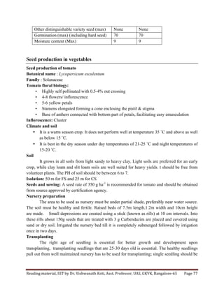 Reading	
  material,	
  SST	
  by	
  Dr.	
  Vishwanath	
  Koti,	
  Asst.	
  Professor,	
  UAS,	
  GKVK,	
  Bangalore-­‐65	
   Page	
  77	
  
	
  
Other distinguishable variety seed (max) None None
Germination (max) (including hard seed) 70 70
Moisture content (Max) 9 9
Seed production in vegetables
Seed production of tomato
Botanical name : Lycopersicum esculentum
Family : Solanaceae
Tomato floral biology:
• Highly self pollinated with 0.5-4% out crossing
• 4-8 flowers/ inflorescence
• 5-6 yellow petals
• Stamens elongated forming a cone enclosing the pistil & stigma
• Base of anthers connected with bottom part of petals, facilitating easy emasculation
Inflorescence: Cluster
Climate and soil
• It is a warm season crop. It does not perform well at temperature 35 ˚C and above as well
as below 15 ˚C.
• It is best in the dry season under day temperatures of 21-25 ˚C and night temperatures of
15-20 ˚C.
Soil
It grows in all soils from light sandy to heavy clay. Light soils are preferred for an early
crop, while clay loam and slit loam soils are well suited for heavy yields. t should be free from
volunteer plants. The PH of soil should be between 6 to 7.
Isolation: 50 m for FS and 25 m for CS
Seeds and sowing: A seed rate of 350 g ha-1
is recommended for tomato and should be obtained
from source approved by certification agency.
Nursery preparation
The area to be used as nursery must be under partial shade, preferably near water source.
The soil must be healthy and fertile. Raised beds of 7.5m length,1.2m width and 10cm height
are made. Small depressions are created using a stick (known as rills) at 10 cm intervals. Into
these rills about 150g seeds that are treated with 3 g Carbendazim are placed and covered using
sand or dry soil. Irrigated the nursery bed till it is completely submerged followed by irrigation
once in two days.
Transplanting
The right age of seedling is essential for better growth and development upon
transplanting, transplanting seedlings that are 25-30 days old is essential. The healthy seedlings
pull out from well maintained nursery has to be used for transplanting; single seedling should be
 