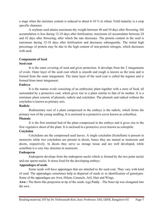 Reading	
  material,	
  SST	
  by	
  Dr.	
  Vishwanath	
  Koti,	
  Asst.	
  Professor,	
  UAS,	
  GKVK,	
  Bangalore-­‐65	
   Page	
  7	
  
	
  
a stage when the moisture content is reduced to about 6-10 % in wheat. Field maturity is a crop
specific character.
A soybean seed attains maximum dry weight between 48 and 54 days after flowering. Oil
accumulation is less during 12-18 days after fertilization; maximum oil accumulates between 24
and 42 days after flowering, after which the rate decreases. The protein content in the seed is
maximum during 12-18 days after fertilization and decreases subsequently. The initial high
percentage of protein may be due to the high content of non-protein nitrogen, which decreases
with seed.
Components of Seed
Seed coat
It is the outer covering of seed and gives protection. It develops from the 2 integuments
of ovule. Outer layer of the seed coat which is smooth and rough is known as the testa and is
formed from the outer integument. The inner layer of the seed coat is called the tegmen and is
formed from inner integument.
Embryo
It is the mature ovule consisting of an embryonic plant together with a store of food, all
surrounded by a protective coat, which gives rise to a plant similar to that of its mother. It is a
miniature plant consists of plumule, radicle and cotyledon. The plumule and radical without the
cotyledon is known as primary axis.
Radicle
Rudimentary root of a plant compressed in the embryo is the radicle, which forms the
primary root of the young seedling. It is enclosed in a protective cover known as coleorhiza.
Plumule
It is the first terminal bud of the plant compressed in the embryo and it gives rise to the
first vegetative shoot of the plant. It is enclosed in a protective cover known as coleoptile.
Cotyledon
Cotyledons are the compressed seed leaves. A single cotyledon (Scutellum) is present in
monocots while two cotyledons are present in dicots, hence they are named as monocots and
dicots, respectively. In dicots they serve as storage tissue and are well developed, while
scutellum is a very tiny structure in monocots.
Endosperm
Endosperm develops from the endosperm nuclei which is formed by the two polar nuclei
and one sperm nuclei. It stores food for the developing embryo.
Appendages of seeds
Some seeds will have appentages that are attached to the seed coat. They vary with kind
of seed. The appendages sometimes help in dispersal of seeds or in identification of genotypes.
Some of the appendages are Awn, Hilum, Caruncle, Aril, Hair and Wings.
Awn : The thorn like projection at tip of the seeds. (eg) Paddy - The bract tip was elongated into
the awn.
 