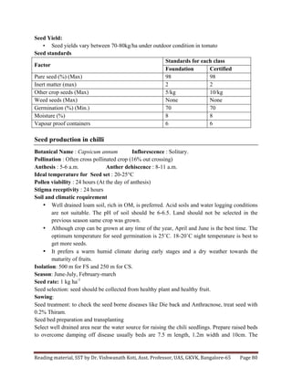 Reading	
  material,	
  SST	
  by	
  Dr.	
  Vishwanath	
  Koti,	
  Asst.	
  Professor,	
  UAS,	
  GKVK,	
  Bangalore-­‐65	
   Page	
  80	
  
	
  
Seed Yield:
• Seed yields vary between 70-80kg/ha under outdoor condition in tomato
Seed standards
Factor
Standards for each class
Foundation Certified
Pure seed (%) (Max) 98 98
Inert matter (max) 2 2
Other crop seeds (Max) 5/kg 10/kg
Weed seeds (Max) None None
Germination (%) (Min.) 70 70
Moisture (%) 8 8
Vapour proof containers 6 6
Seed production in chilli
Botanical Name : Capsicum annum Inflorescence : Solitary.
Pollination : Often cross pollinated crop (16% out crossing)
Anthesis : 5-6 a.m. Anther dehiscence : 8-11 a.m.
Ideal temperature for Seed set : 20-25°C
Pollen viability : 24 hours (At the day of anthesis)
Stigma receptivity : 24 hours
Soil and climatic requirement
• Well drained loam soil, rich in OM, is preferred. Acid soils and water logging conditions
are not suitable. The pH of soil should be 6-6.5. Land should not be selected in the
previous season same crop was grown.
• Although crop can be grown at any time of the year, April and June is the best time. The
optimum temperature for seed germination is 25˚C. 18-20˚C night temperature is best to
get more seeds.
• It prefers a warm humid climate during early stages and a dry weather towards the
maturity of fruits.
Isolation: 500 m for FS and 250 m for CS.
Season: June-July, February-march
Seed rate: 1 kg ha-1
Seed selection: seed should be collected from healthy plant and healthy fruit.
Sowing:
Seed treatment: to check the seed borne diseases like Die back and Anthracnose, treat seed with
0.2% Thiram.
Seed bed preparation and transplanting
Select well drained area near the water source for raising the chili seedlings. Prepare raised beds
to overcome damping off disease usually beds are 7.5 m length, 1.2m width and 10cm. The
 